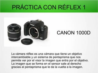 PRÁCTICA CON RÉFLEX 1

CANON 1000D

La cámara réflex es una cámara que tiene un objetivo
intercambiable y un sistema de pentaprisma que nos
permite ver por el visor la imagen que entra por el objetivo.
La imagen que se forma en el sensor sale al derecho
gracias al pentaprisma que le da la vuelta a la imagen.

 