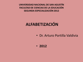 UNIVERSIDAD NACIONAL DE SAN AGUSTÍN
FACULTAD DE CIENCIAS DE LA EDUCACIÓN
    SEGUNDA ESPECIALIZACIÓN 2012




     ALFABETIZACIÓN

             • Dr. Arturo Portilla Valdivia

             • 2012
 