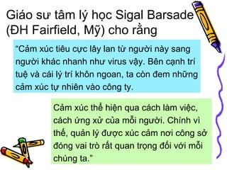 Giáo sư tâm lý học Sigal Barsade (ĐH Fairfield, Mỹ) cho rằng   Cảm xúc thể hiện qua cách làm việc, cách ứng xử của mỗi người. Chính vì thế, quản lý được xúc cảm nơi công sở đóng vai trò rất quan trọng đối với mỗi chúng ta.”  “ Cảm xúc tiêu cực lây lan từ người này sang người khác nhanh như virus vậy. Bên cạnh trí tuệ và cái lý trí khôn ngoan, ta còn đem những cảm xúc tự nhiên vào công ty.  