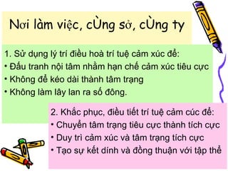 Nơi làm việc, công sở, công ty 1. Sử dụng lý trí điều hoà trí tuệ cảm xúc để: Đấu tranh nội tâm nhằm hạn chế cảm xúc tiêu cực Không để kéo dài thành tâm trạng Không làm lây lan ra số đông.  2. Khắc phục, điều tiết trí tuệ cảm cúc để: Chuyển tâm trạng tiêu cực thành tích cực Duy trì cảm xúc và tâm trạng tích cực  Tạo sự kết dính và đồng thuận với tập thể  