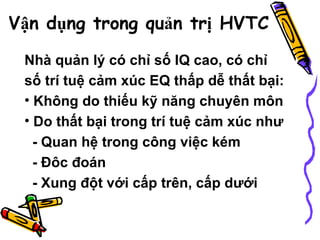 Vận dụng trong quản trị HVTC   Nhà quản lý có chỉ số IQ cao, có chỉ số trí tuệ cảm xúc EQ thấp dễ thất bại: Không do thiếu kỹ năng chuyên môn Do thất bại trong trí tuệ cảm xúc như  - Quan hệ trong công việc kém - Đôc đoán - Xung đột với cấp trên, cấp dưới   