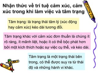 Nhận thức về trí tuệ cảm xúc, cảm xúc trong khi làm việc và tâm trạng Tâm trạng khác với cảm xúc đơn thuần là chúng ít rõ ràng, ít mãnh liệt, hoặc ít có thể bộc phát hơn bởi một kích thích hoặc sự việc cụ thể, và kéo dài.  Tâm trạng là một trạng thái bên trong, có thể được suy ra từ thái độ và những hành vi khác.   Tâm trạng: là trạng thái tâm lý (xúc động hay cảm xúc) kéo dài tương đối. 