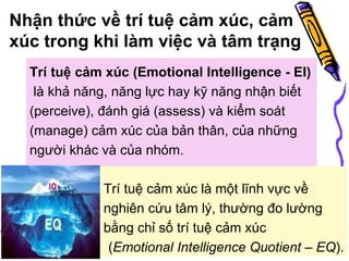 Nhận thức về trí tuệ cảm xúc, cảm xúc trong khi làm việc và tâm trạng Trí tuệ cảm xúc (Emotional Intelligence - EI)   là k hả năng, năng lực hay kỹ năng nhận biết ( perceive) , đánh giá ( assess)  và kiểm soát ( manage ) cảm xúc của bản thân, của những người khác và của nhóm.  Trí tuệ cảm xúc là một lĩnh vực về nghiên cứu tâm lý, thường đo lường bằng chỉ số trí tuệ cảm xúc  ( Emotional Intelligence Quotient – EQ ). 