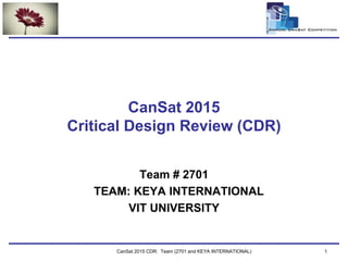 Team Logo
Here
CanSat 2015 CDR: Team (2701 and KEYA INTERNATIONAL) 1
CanSat 2015
Critical Design Review (CDR)
Team # 2701
TEAM: KEYA INTERNATIONAL
VIT UNIVERSITY
 