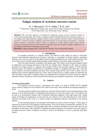 International 
OPEN ACCESS Journal 
Of Modern Engineering Research (IJMER) 
| IJMER | ISSN: 2249–6645 | www.ijmer.com | Vol. 4 | Iss.10| Oct. 2014 | 34| 
Fatigue Analysis of Acetylene converter reactor K. J. Bhesaniya1, D. N. Jadhav2, R. K. Jain3 1&2 Department of Mechanical Engineering, Sardar Patel College of Engineering, Mumbai 3HTAT Department, Toyo Technology Center, Mumbai 
I. Introduction 
An acetylene converter is a Catalytic reactor. The behavior of the catalyst in reactor is with high- pressure and temperature petrochemical processes. Acetylene is a byproduct of modern ethylene production processes, and it acts as a poison to the catalysts used for making polyethylene out of the ethylene product. Due to the above reasons, polymer-grade ethylene product should contain no more than 5 ppm of acetylene. [1] There are many transients considered in the design stage. Their effect on the structural integrity should be addressed in the licensing documents in the form of a design report. Therefore in this study, an analysis procedure for fatigue analysis is suggested that includes thermal and structural analysis. For the transient thermal analysis, the thermal transient data are simplified to prepare a straightforward input deck. The most severe instances are found considering the total stress intensity range and the stress levels at those times are obtained along with the applied pressure [2]. These values are then used in a fatigue analysis to determine the final cumulative usage factor. Example analyses are performed for the acetylene converter reactor for arbitrary transients, and two acceptance criteria, the peak stress intensity and cumulative usage factor, are investigated. 
II. Analysis 
2.1 Finite element model The acetylene converter reactor is considered in this study. It is made of ASME SA-516 Grade60 Class1 material. Flanges are not included in the model in this study, which should be investigated separately in detail. Two finite element models are developed for a transient thermal analysis and a structural analysis using software. For the thermal analysis, 2-D thermal solid elements are used in the reactor vessel. This element can be used as an axisymmetric element with 2-D thermal conduction capability. It has eight nodes with a single degree of freedom, the temperature, at each node [3]. Six elements exist in the radial direction of the shell to represent the profile of the result in a manner suitable for generating sufficient information in the ensuing analysis. For the structural analysis, 2-D structural solid elements are used, as shown in Figure 1. These types of elements are used for the 2-D modeling of solid structures. They can be used as axisymmetric elements [3]. An element in this case is defined as having eight nodes with two degrees of freedom for each node; these are the translations in the nodal x and y directions. Symmetric boundary conditions are imposed at the center nodes of the upper and lower heads. In addition, one node is fixed in all directions so as not to generate rigid body motion. 
Abstract: The structural integrity of mechanical components during several transients should be assured in the design stage. This requires a fatigue analysis including thermal and structural analysis. As an example, this study performs a fatigue analysis of the acetylene converter reactor during arbitrary transients. Using heat transfer coefficients determined based on the operating environments, a transient thermal analysis is performed and the results are applied to a finite element model along with the pressure to calculate the stresses. The total stress intensity range and cumulative fatigue usage factor are investigated to determine the adequacy of the design. 
Keywords: Fatigue damage factor, FEM, Reactor Pressure Vessel, Smooth Bar Method.  