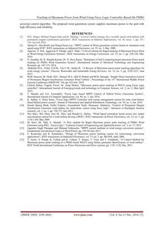 Tracking of Maximum Power from Wind Using Fuzzy Logic Controller Based On PMSG 
| IJMER | ISSN: 2249–6645 | www.ijmer.com | Vol. 4 | Iss.11| Nov. 2014 | 51| 
universal control algorithm. The proposed wind generation system supplies maximum power to the grid with high efficiency and reliability. REFERENCES [1] M.E. Haque, Michael Negnevitsky and K. Muttaqi, “A novel control strategy for a variable speed wind turbine with permanent magnet synchronous generator”, IEEE transactions on Industry Applications, vol. 46, Issue. 1, pp. 331- 339, Jan-Feb 2010. [2] Ahmed G. Abo-Khalil and Dong-Choon Lee, “MPPT control of Wind generation systems based on estimated wind speed using SVR”, IEEE transactions on Industrial Electronics, vol. 55, no. 3, Mar. 2008. [3] Agarwal .V, R.K. Aggarwal, P. Patidar, and C. Patki, “A Novel scheme for Rapid tracking of Maximum Power Point in Wind Energy Generation Systems”, IEEE transactions on Energy Conversion, vol. 25, no. 1, pp. 228-236, Mar. 2010. [4] N. Surekha, Dr. K. Ranjith Kumar, Dr. N. Deva Rajan, “Simulation of Soft Computing based maximum Power point tracking for PMSG Wind Generation System”, International Journal of Advanced Technology and Engineering Research, pp. 107-115, 2014. [5] Abdullah M.A., Yatim A.H.M., Tan C.W., Saidur R., “A Review of Maximum power point tracking algorithms for wind energy systems”, Elsevier, Renewable and Sustainable Energy Reviews, vol. 16, no. 5, pp. 3220-3227, June 2012. [6] M.M. Hussein, M. Orabi, M.E. Ahmed, M.A. Abd El-Wahab and M.M. Hamada, “Simple Direct Sensorless Control of Permanent Magnet Synchronous Generator Wind Turbine”, Proceedings of the 14th International Middle Power Systems Conference (MEPCON „10), pp. 652-656, 2010. [7] Chitesh Dubey, Yogesh Tiwari, Dr. Anup Mishra, “Maximum power point tracking of WECS using Fuzzy logic controller”, International Journal of Emerging trends and technology in Computer Science, vol. 2, no. 2, Mar-April 2013. [8] T. Shanthi and A.S. Vanmukhil, “Fuzzy logic based MPPT Control of Hybrid Power Generation System”, International Journal of Computer Applications, vol. 86, no. 1, Jan. 2014. [9] K. Sekhar, V. Durai Samy, “Fuzzy logic MPPT Controller with energy management system for solar wind battery diesel Hybrid power system”, Journal of Theoretical and Applied Information Technology, vol. 59, no. 3, Jan. 2014. [10] Huynh Quang Minh, Nollet Frederic, Essounbouli Najib, Hamzaoui Abdelaziz, “Control of Permanent Magnet Synchronous Generator wind turbine for stand-alone system using fuzzy logic”, Advances in Intelligent Systems research, vol. 1, no. 1, pp. 720-727, July 2011. [11] Wei Qiao, Wei Zhou, Jose M. Aller, and Ronald G. Harley, “Wind Speed estimation based sensor less output maximization control for a wind turbine driving a DFIG”, IEEE transactions on Power Electronics, vol. 23, no. 3, pp. 1156-1169, May 2008. [12] M. Sarvi, Sh. Abdi, S. Ahmadi, “A New method for Rapid Maximum power point tracking of PMSG Wind Generator using PSO _ Fuzzy Logic”, Technical Journal of Engineering and Applied Sciences, vol. 3, no. 17, 2013. [13] Jogendra Singh Thongam and Mohand Ouhrouche, “MPPT control methods in wind energy conversion systems”, Fundamental and advanced Topics in Wind Power, pp. 339-361July 2011. [14] E. Koutroulis and K. Kalaitzakis, “Design of Maximum power tracking system for wind-energy conversion applications”, IEEE transactions on Industrial Electronics, vol. 53, no. 2, pp. 486-494, April 2006. [15] Y. Izumi, A. Pratap, K. Uchida and K. Uehara, T. Senjyu, T. Yona and T. Funabashi, “A Control Method for Maximum power point tracking of a PMSG based WECS using Online parameter Identification of wind turbine”, IEEE Ninth International Conference on Power Electronics and Drive systems, pp. 1125-1130, Dec. 2011. 