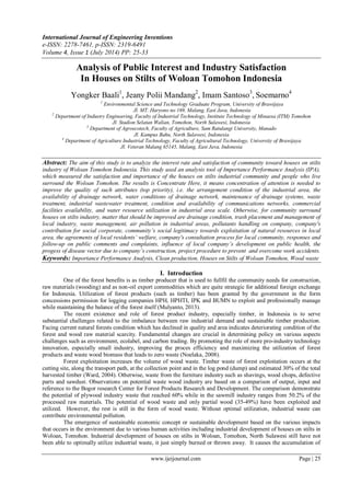 International Journal of Engineering Inventions
e-ISSN: 2278-7461, p-ISSN: 2319-6491
Volume 4, Issue 1 (July 2014) PP: 25-33
www.ijeijournal.com Page | 25
Analysis of Public Interest and Industry Satisfaction
In Houses on Stilts of Woloan Tomohon Indonesia
Yongker Baali1
, Jeany Polii Mandang2
, Imam Santoso3
, Soemarno4
1
Environmental Science and Technology Graduate Program, University of Brawijaya
Jl. MT. Haryono no 169, Malang, East Java, Indonesia
2
Department of Industry Engineering, Faculty of Industrial Technology, Institute Technology of Minaesa (ITM) Tomohon
Jl. Stadion Selatan Walian, Tomohon, North Sulawesi, Indonesia
3
Department of Agroecotech, Faculty of Agriculture, Sam Ratulangi University, Manado
Jl. Kampus Bahu, North Sulawesi, Indonesia
4
Department of Agriculture Industrial Technology, Faculty of Agricultural Technology, University of Brawijaya
Jl. Veteran Malang 65145, Malang, East Java, Indonesia
Abstract: The aim of this study is to analyze the interest rate and satisfaction of community toward houses on stilts
industry of Woloan Tomohon Indonesia. This study used an analysis tool of Importance Performance Analysis (IPA),
which measured the satisfaction and importance of the houses on stilts industrial community and people who live
surround the Woloan Tomohon. The results is Concentrate Here, it means concentration of attention is needed to
improve the quality of such attributes (top priority), i.e. the arrangement condition of the industrial area, the
availability of drainage network, water conditions of drainage network, maintenance of drainage systems, waste
treatment, industrial wastewater treatment, condition and availability of communications networks, commercial
facilities availability, and water resource utilization in industrial area scale. Otherwise, for community surround
houses on stilts industry, matter that should be improved are drainage condition, trash placement and management of
local industry, waste management, air pollution in industrial areas, pollutants handling on company, company's
contribution for social corporate, community’s social legitimacy towards exploitation of natural resources in local
area, the agreements of local residents’ welfare, company's consultation process for local community, responses and
follow-up on public comments and complaints, influence of local company’s development on public health, the
progess of disease vector due to company’s construction, project procedure to prevent and overcome work accidents.
Keywords: Importance Performance Analysis, Clean production, Houses on Stilts of Woloan Tomohon, Wood waste
I. Introduction
One of the forest benefits is as timber producer that is used to fullfil the community needs for construction,
raw materials (wooding) and as non-oil export commodities which are quite strategic for additional foreign exchange
for Indonesia. Utilization of forest products (such as timber) has been granted by the government in the form
concessions permission for logging companies HPH, HPHTI, IPK and BUMN to exploit and professionally manage
while maintaining the balance of the forest itself (Mulyanto, 2013).
The recent existence and role of forest product industry, especially timber, in Indonesia is to serve
substantial challenges related to the imbalance between raw industrial demand and sustainable timber production.
Facing current natural forests condition which has declined in quality and area indicates deteriorating condition of the
forest and wood raw material scarcity. Fundamental changes are crucial in determining policy on various aspects
challenges such as environment, ecolabel, and carbon trading. By promoting the role of more pro-industry technology
innovation, especially small industry, improving the proces efficiency and maximizing the utilization of forest
products and waste wood biomass that leads to zero waste (Noelaka, 2008).
Forest exploitation increases the volume of wood waste. Timber waste of forest exploitation occurs at the
cutting site, along the transport path, at the collection point and in the log pond (dump) and estimated 30% of the total
harvested timber (Ward, 2004). Otherwise, waste from the furniture industry such as shavings, wood chops, defective
parts and sawdust. Observations on potential waste wood industry are based on a comparison of output, input and
reference to the Bogor research Center for Forest Products Research and Development. The comparison demonstrate
the potential of plywood industry waste that reached 60% while in the sawmill industry ranges from 50.2% of the
processed raw materials. The potential of wood waste and only partial wood (35-49%) have been exploited and
utilized. However, the rest is still in the form of wood waste. Without optimal utilization, industrial waste can
contribute environmental pollution.
The emergence of sustainable economic concept or sustainable development based on the various impacts
that occurs in the environment due to various human activities including industrial development of houses on stilts in
Woloan, Tomohon. Industrial development of houses on stilts in Woloan, Tomohon, North Sulawesi still have not
been able to optimally utilize industrial waste, it just simply burned or thrown away. It causes the accumulation of
 