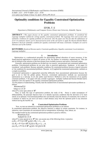 International Journal of Mathematics and Statistics Invention (IJMSI)
E-ISSN: 2321 – 4767 P-ISSN: 2321 - 4759
www.ijmsi.org Volume 4 Issue 4 || April. 2016 || PP-28-33
www.ijmsi.org 28 | Page
Optimality conditions for Equality Constrained Optimization
Problems
EFOR, T. E
Department of Mathematics and Computer Science Ebonyi state University, Abakaliki. Nigeria
ABSTRACT : This paper focuses on the equality constrained optimization problems. It considered the
Lagrange multiplier method for solving equality constrained problem. The Lagrange First and second order
optimality conditions for equality problems are discussed. Also the paper uses the fact that the definiteness of
an symmetric matrix can be characterized in terms of the sub matrix to apply the Hessian Borded Matrix
method to check for optimality condition for equality constrained with many constraints. Examples are used to
illustrate each of the method.
KEYWORDS: Bordered Hessian matrix, Constraint qualification, Equality constrained, Local minimizer,
Lagrange multiplier.
I. Introduction
Optimization is a mathematical procedure for determining optimal allocation of scarce resources. It has
found practical applications in almost all sectors of life, for instance in economics, engineering etc. This can
also be defined as the selection of the best element from available resources and achieve maximum output.
Generally, optimization problems are divided into two namely: unconstrained and constrained optimization
problems. Unconstrained problems do not arise often in practical applications. Sundaram in his paper [1]
considered such problems. Because optimality conditions for constrained problems become a logical extension
of the conditions for unconstrained problems. Shuonan in [2] applied the constrained optimization methods on
a simple toy problem .
Constrained optimization is approached somewhat differently from unconstrained optimization because the
goal is not to find the global optima. However, constrained optimization methods use unconstrained
optimization as a sub-step. In [3] ,the author used Newton’s Method to solve for minimizers of an equality
constraint problems. T his paper will only consider Lagrangian multiplier method and Hessian Borded matrix
method to solve for optima of the equality constrained optimization problem.
For the purpose of understanding, I hereby state the standard form of unconstrained optimization problems as
follows
Subject to
where is some open subset of
Here, to study this type of optimization problem, the study of the theory is under assumptions of
differentiability, the principal objective here is to identify necessary conditions that the derivative of must
satisfy at an optimum. Unconstrained problem does not literally mean the absence of constraints, but it refers to
a situation in which we can move (at least) a small distance away from the optimum point in any direction
without leaving the feasible set.
II. Constrained Optimization Problems
Now, we turn our attention to constrained optimization problems as our interest
In constrained optimization problem, the objective function is subject to certain constraints. For instance, in
industries, most constraints are encountered such as transportation, technology, time, labour, etc
The standard model for the constrained optimization problem is posed as follows;
where is some special set in that can assume any of the following forms in practice;
(i)
(ii)
(iii)
 