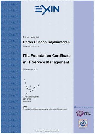 This is to certify that
Deran Dussan Rajakumaran
has been awarded the
ITIL Foundation Certificate
in IT Service Management
22 September 2012
M.R.B. van der Lande
CEO EXIN
4583012.1126716
EXIN
The global certification company for Information Management
 