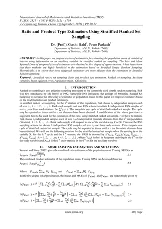 International Journal of Mathematics and Statistics Invention (IJMSI)
E-ISSN: 2321 – 4767 P-ISSN: 2321 - 4759
www.ijmsi.org Volume 4 Issue 7 || September. 2016 || PP-20-22
www.ijmsi.org 20 | Page
Ratio and Product Type Estimators Using Stratified Ranked Set
Sampling
Dr. (Prof.) Shashi Bahl1
, Prem Parkash2
1
Department of Statistics, M.D.U., Rohtak-124001
2
Department of Statistics, M.D.U., Rohtak-124001
ABSTRACT: In this paper, we propose a class of estimators for estimating the population mean of variable of
interest using information on an auxiliary variable in stratified ranked set sampling. The bias and Mean
Squared Error of proposed class of estimators are obtained to first degree of approximation. It has been shown
that these methods are highly beneficial to the estimation based on Stratified Simple Random Sampling.
Theoretically, it is shown that these suggested estimators are more efficient than the estimators in Stratified
Random Sampling.
Keywords: Stratified ranked set sampling, Ratio and product type estimators, Ranked set sampling, Auxiliary
variables, Mean squared error, Population mean, Efficiency.
I. INTRODUCTION
Ranked set sampling is cost effective sampling procedure to the commonly used simple random sampling. RSS
was first introduced by Mc Intyre in 1952. Samawi(1996) introduced the concept of Stratified Ranked Set
Sampling to increase the efficiency of estimator of population mean. In this paper we propose estimators based
on the modified ratio and product estimators.
In stratified ranked set sampling, for the hth
stratum of the population, first choose rh independent samples each
of size rh , h = 1, 2, . . . , L. Rank each sample, and use RSS scheme to obtain L independent RSS samples of
size rh , one from each stratum. Let ∑L
h=1= r. This complete one cycle of stratified ranked set sample. The cycle
may be repeated m times until n = mr elements have been obtained. A modification of the above procedure is
suggested here to be used for the estimation of the ratio using stratified ranked set sample. For the h th stratum,
first choose rh independent samples each of size rh of independent bivariate elements from the hth
subpopulation
(Stratum) , h = 1, 2, . . . , L. Rank each sample with respect to one of the variables say Y or X. Then use the RSS
sampling scheme to obtain L independent RSS samples of size rh one from each stratum. This complete one
cycle of stratified ranked set sample. The cycle may be repeated m times until n = mr bivariate elements have
been obtained. We will use the following notation for the stratified ranked set sample when the ranking is on the
variable X. For the k th
cycle and the h th
stratum, the SRSS is denoted by {(Yh(1)k, Xh(1)k),(Yh(2)k, Xh(2)k), . . .
,(Yh(rh)k, Xh(rh)k) : k = 1, 2, . . . , m; h = 1, 2, . . . , L} , where Yh[i]k is the i th Judgment ordering in the i th
set for
the study variable and Xh(i)k is the i th
order statistic in the i th
set for the auxiliary variable.
II. SOME EXISTING ESTIMATORS AND NOTATIONS
Samawi and Siam (2003) gives the combined ratio estimator of the population mean Y using SRSS is as
2.1
The combined product estimator of the population mean Y using SRSS can be also defined as
2.2
Where and
To the first degree of approximation, the Biases and MSEs of and are respectively given by
B( - 2.3
B( 2.4
B( 2.5
 