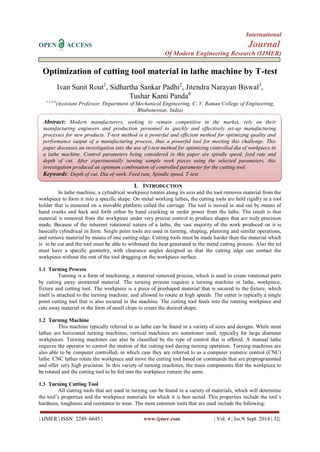 International 
OPEN ACCESS Journal 
Of Modern Engineering Research (IJMER) 
| IJMER | ISSN: 2249–6645 | www.ijmer.com | Vol. 4 | Iss.9| Sept. 2014 | 32| 
Optimization of cutting tool material in lathe machine by T-test Ivan Sunit Rout1, Sidhartha Sankar Padhi2, Jitendra Narayan Biswal3, Tushar Kanti Panda4 1,2,3,4(Assistant Professor, Department of Mechanical Engineering, C. V. Raman College of Engineering, Bhubaneswar, India) 
I. INTRODUCTION 
In lathe machine, a cylindrical workpiece rotates along its axis and the tool removes material from the workpiece to form it into a specific shape. On metal working lathes, the cutting tools are held rigidly in a tool holder that is mounted on a movable platform called the carriage. The tool is moved in and out by means of hand cranks and back and forth either by hand cranking or under power from the lathe. The result is that material is removed from the workpiece under very precise control to produce shapes that are truly precision made. Because of the inherent rotational nature of a lathe, the vast majority of the work produced on it is basically cylindrical in form. Single point tools are used in turning, shaping, planning and similar operations, and remove material by means of one cutting edge. Cutting tools must be made harder than the material which is to be cut and the tool must be able to withstand the heat generated in the metal cutting process. Also the tol must have a specific geometry, with clearance angles designed so that the cutting edge can contact the workpiece without the rest of the tool dragging on the workpiece surface. 
1.1 Turning Process 
Turning is a form of machining, a material removed process, which is used to create rotational parts by cutting away unwanted material. The turning process requires a turning machine or lathe, workpiece, fixture and cutting tool. The workpiece is a piece of preshaped material that is secured to the fixture, which itself is attached to the turning machine, and allowed to rotate at high speeds. The cutter is typically a single point cutting tool that is also secured in the machine. The cutting tool feeds into the rotating workpiece and cuts away material in the form of small chips to create the desired shape. 
1.2 Turning Machine 
This machine typically referred to as lathe can be found in a variety of sizes and designs. While most lathes are horizontal turning machines, vertical machines are sometimes used, typically for large diameter workpieces. Turning machines can also be classified by the type of control that is offered. A manual lathe requires the operator to control the motion of the cutting tool during turning operation. Turning machines are also able to be computer controlled, in which case they are referred to as a computer numeric control (CNC) lathe. CNC lathes rotate the workpiece and move the cutting tool based on commands that are preprogrammed and offer very high precision. In this variety of turning machines, the main components that the workpiece to be rotated and the cutting tool to be fed into the workpiece remain the same. 
1.3 Turning Cutting Tool 
All cutting tools that are used in turning can be found in a variety of materials, which will determine the tool’s properties and the workpiece materials for which it is best suited. This properties include the tool’s hardness, toughness and resistance to wear. The most common tools that are used include the following: 
Abstract: Modern manufacturers, seeking to remain competitive in the market, rely on their manufacturing engineers and production personnel to quickly and effectively set-up manufacturing processes for new products. T-test method is a powerful and efficient method for optimizing quality and performance output of a manufacturing process, thus a powerful tool for meeting this challenge. This paper discusses an investigation into the use of t-test method for optimizing controlled dia of workpiece in a lathe machine. Control parameters being considered in this paper are spindle speed, feed rate and depth of cut. After experimentally turning sample work pieces using the selected parameters, this investigation produced an optimum combination of controlled parameter for the cutting tool. Keywords: Depth of cut, Dia of work, Feed rate, Spindle speed, T-test  