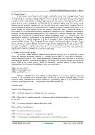 Credit Card Fraud Detection System: A Survey 
| IJMER | ISSN: 2249–6645 | www.ijmer.com | Vol. 4 | Iss.9| Sept. 2014 | 27| 
D) Neural Network 
Fraud detection using Neural network is totally based on the human brain working principal. Neural network technology has made a computer capable of think. As human brain learn through past experience and use its knowledge or experience in making the decision in daily life problem the same technique is applied with the credit card fraud detection technology. When a particular consumer uses its credit card, There is a fix pattern of credit card use, made by the way consumer uses its credit card. When credit card is being used by unauthorized user the neural network based fraud detection system check for the pattern used by the fraudster and matches with the pattern of the original card holder on which the neural network has been trained, if the pattern matches the neural network declare the authorize transaction. When a transaction arrives for authorization, it is characterized by a stream of authorization data fields that carry information identifying the cardholder (account number) and characteristics of the transaction (e.g., amount, merchant code). There are additional data fields that can be taken in a feed from the authorization system (e.g., time of day) [9]. The neural network is design to produce output in real value between 0 and 1 .If the neural network produce output that is below .6 or .7 then the transaction is ok and if the output is above .7 then the chance of being a transaction illegal increase [9]. In the design of neural network-based pattern recognition Systems, there is always a process of business History descriptors contain features characterizing the use of the card For transactions, the payments made to the account over Some immediately prior time interval. Other some descriptors can Include such factors as the date of issue (or most recent issue) of the credit card. This is important for the detection of NRI (non-receipt of issue) fraud [9]. 
E) Hidden Markov Model (HMM) 
An HMM is a double embedded stochastic process with two hierarchy levels. It can be used to model complicated stochastic processes as compared to a traditional Markov model. An Hidden Markov Model has a finite set of states governed by a set of transition probabilities. In a particular state, observation or an outcome can be generated according to an associated probability distribution. So It is only the outcome and not the state that is visible to an external observer. HMM uses cardholder’s spending behavior to detect fraud. In Implementation, three behavior of cardholder are taken into consideration. 1) Low spending behavior 2) Medium spending behavior 3) High spending behavior Different cardholders has their different spending behavior (low, medium, high).Low spending behavior of any cardholder means cardholder spend low amount (L), medium spending behavior of any cardholder means cardholder spend medium amount (M), high spending behavior of any cardholder means cardholder spend high amount (H). These profiles are observation symbols [10]. Algorithm Steps: Training Phase: Cluster creation STEP 1: To Identify the profile of cardholder from their purchasing STEP 2: The probability calculation depends on the amount of time that has elapsed since entry into the current state. STEP 3: To construct the training sequence for training model Detection Phase: Fraud detection STEP 1: To Generate the observation symbol STEP 2: To form new sequence by adding in existing sequence STEP 3: To Calculate the probability difference and test the result with training phase  