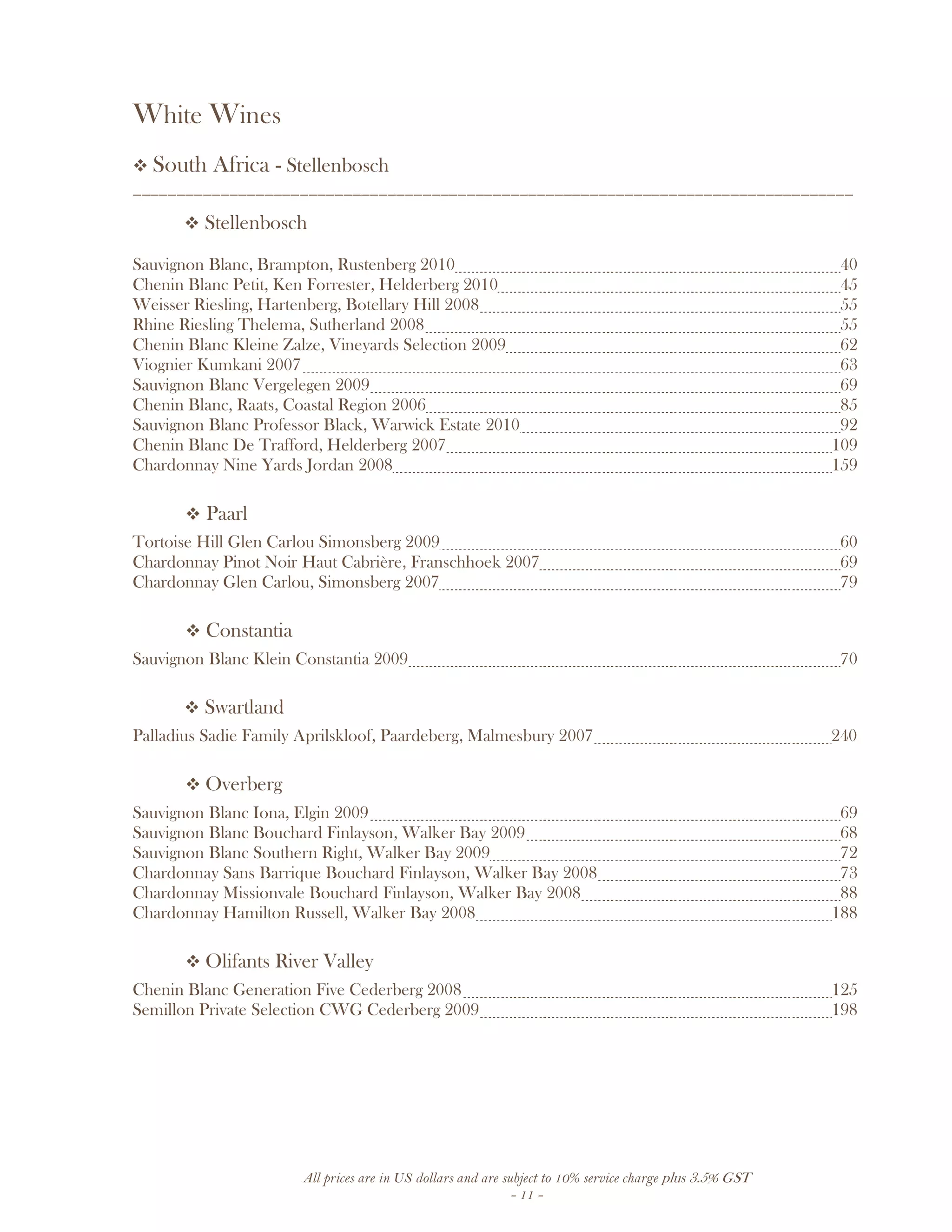 All prices are in US dollars and are subject to 10% service charge plus 3.5% GST
- 11 -
White Wines
South Africa - Stellenbosch
__________________________________________________________________________________
Stellenbosch
Sauvignon Blanc, Brampton, Rustenberg 2010 40
Chenin Blanc Petit, Ken Forrester, Helderberg 2010 45
Weisser Riesling, Hartenberg, Botellary Hill 2008 55
Rhine Riesling Thelema, Sutherland 2008 55
Chenin Blanc Kleine Zalze, Vineyards Selection 2009 62
Viognier Kumkani 2007 63
Sauvignon Blanc Vergelegen 2009 69
Chenin Blanc, Raats, Coastal Region 2006 85
Sauvignon Blanc Professor Black, Warwick Estate 2010 92
Chenin Blanc De Trafford, Helderberg 2007 109
Chardonnay Nine Yards Jordan 2008 159
Paarl
Tortoise Hill Glen Carlou Simonsberg 2009 60
Chardonnay Pinot Noir Haut Cabrière, Franschhoek 2007 69
Chardonnay Glen Carlou, Simonsberg 2007 79
Constantia
Sauvignon Blanc Klein Constantia 2009 70
Swartland
Palladius Sadie Family Aprilskloof, Paardeberg, Malmesbury 2007 240
Overberg
Sauvignon Blanc Iona, Elgin 2009 69
Sauvignon Blanc Bouchard Finlayson, Walker Bay 2009 68
Sauvignon Blanc Southern Right, Walker Bay 2009 72
Chardonnay Sans Barrique Bouchard Finlayson, Walker Bay 2008 73
Chardonnay Missionvale Bouchard Finlayson, Walker Bay 2008 88
Chardonnay Hamilton Russell, Walker Bay 2008 188
Olifants River Valley
Chenin Blanc Generation Five Cederberg 2008 125
Semillon Private Selection CWG Cederberg 2009 198
 