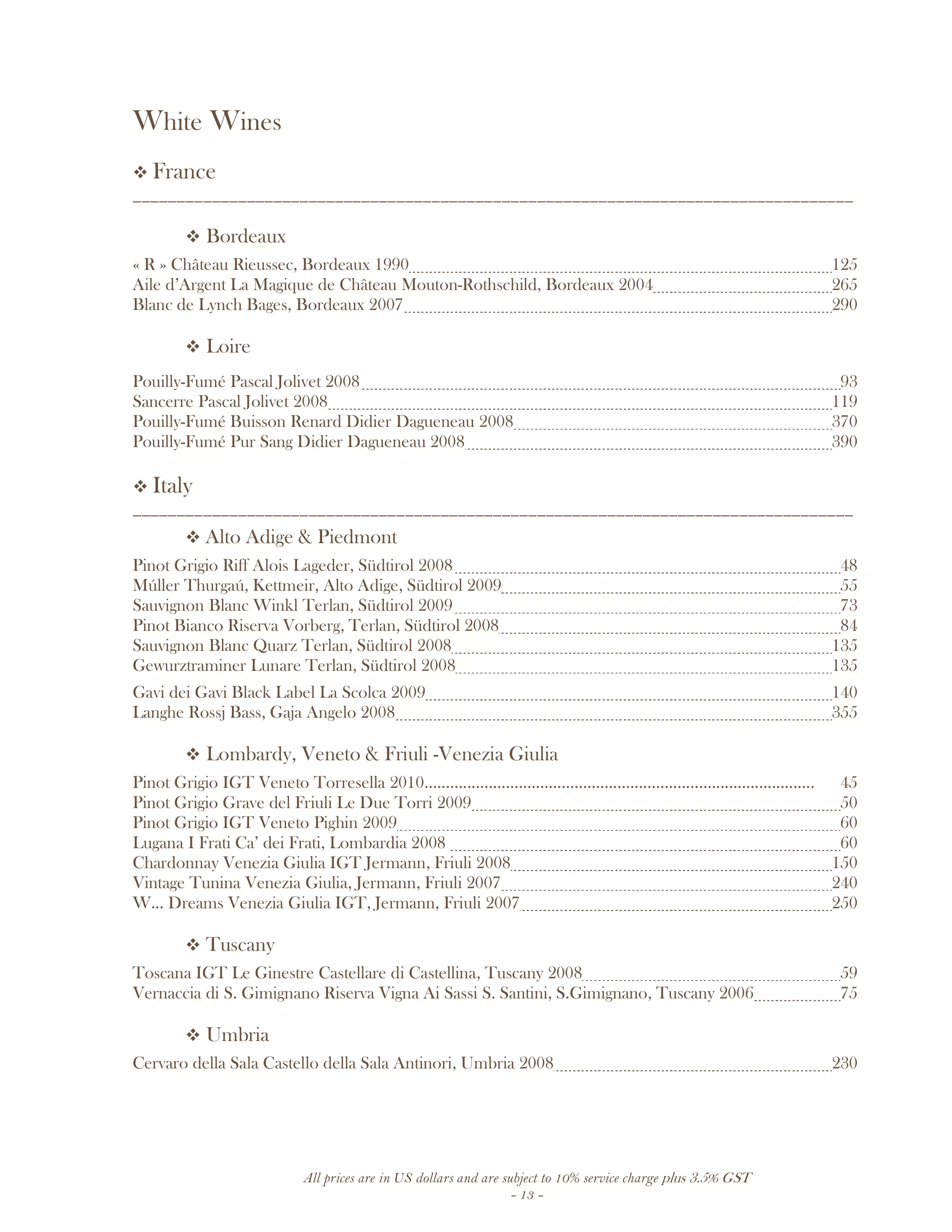 All prices are in US dollars and are subject to 10% service charge plus 3.5% GST
- 13 -
White Wines
France
__________________________________________________________________________________
Bordeaux
« R » Château Rieussec, Bordeaux 1990 125
Aile d’Argent La Magique de Château Mouton-Rothschild, Bordeaux 2004 265
Blanc de Lynch Bages, Bordeaux 2007 290
Loire
Pouilly-Fumé Pascal Jolivet 2008 93
Sancerre Pascal Jolivet 2008 119
Pouilly-Fumé Buisson Renard Didier Dagueneau 2008 370
Pouilly-Fumé Pur Sang Didier Dagueneau 2008 390
Italy
__________________________________________________________________________________
Alto Adige & Piedmont
Pinot Grigio Riff Alois Lageder, Südtirol 2008 48
Múller Thurgaú, Kettmeir, Alto Adige, Südtirol 2009 55
Sauvignon Blanc Winkl Terlan, Südtirol 2009 73
Pinot Bianco Riserva Vorberg, Terlan, Südtirol 2008 84
Sauvignon Blanc Quarz Terlan, Südtirol 2008 135
Gewurztraminer Lunare Terlan, Südtirol 2008 135
Gavi dei Gavi Black Label La Scolca 2009 140
Langhe Rossj Bass, Gaja Angelo 2008 355
Lombardy, Veneto & Friuli -Venezia Giulia
Pinot Grigio IGT Veneto Torresella 2010........................................................................................... 45
Pinot Grigio Grave del Friuli Le Due Torri 2009 50
Pinot Grigio IGT Veneto Pighin 2009 60
Lugana I Frati Ca’ dei Frati, Lombardia 2008 60
Chardonnay Venezia Giulia IGT Jermann, Friuli 2008 150
Vintage Tunina Venezia Giulia, Jermann, Friuli 2007 240
W... Dreams Venezia Giulia IGT, Jermann, Friuli 2007 250
Tuscany
Toscana IGT Le Ginestre Castellare di Castellina, Tuscany 2008 59
Vernaccia di S. Gimignano Riserva Vigna Ai Sassi S. Santini, S.Gimignano, Tuscany 2006 75
Umbria
Cervaro della Sala Castello della Sala Antinori, Umbria 2008 230
 