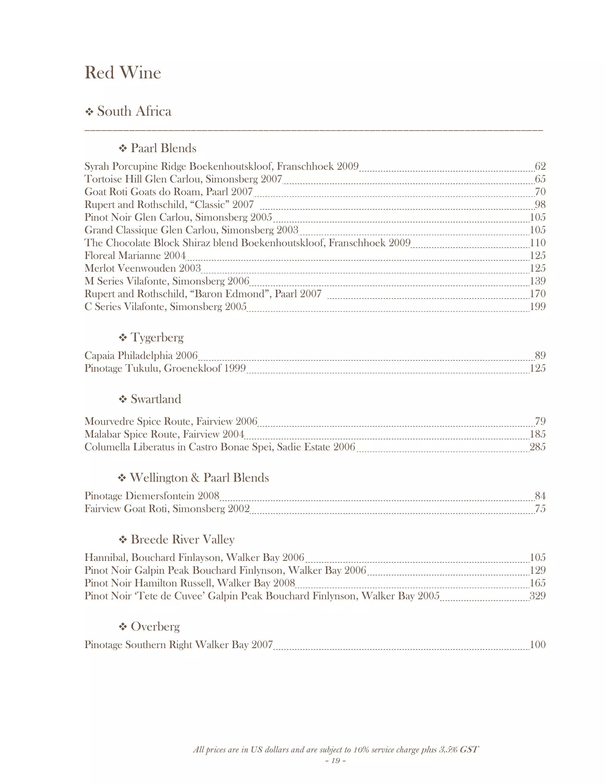 All prices are in US dollars and are subject to 10% service charge plus 3.5% GST
- 19 -
Red Wine
South Africa
__________________________________________________________________________________
Paarl Blends
Syrah Porcupine Ridge Boekenhoutskloof, Franschhoek 2009 62
Tortoise Hill Glen Carlou, Simonsberg 2007 65
Goat Roti Goats do Roam, Paarl 2007 70
Rupert and Rothschild, “Classic” 2007 98
Pinot Noir Glen Carlou, Simonsberg 2005 105
Grand Classique Glen Carlou, Simonsberg 2003 105
The Chocolate Block Shiraz blend Boekenhoutskloof, Franschhoek 2009 110
Floreal Marianne 2004 125
Merlot Veenwouden 2003 125
M Series Vilafonte, Simonsberg 2006 139
Rupert and Rothschild, “Baron Edmond”, Paarl 2007 170
C Series Vilafonte, Simonsberg 2005 199
Tygerberg
Capaia Philadelphia 2006 89
Pinotage Tukulu, Groenekloof 1999 125
Swartland
Mourvedre Spice Route, Fairview 2006 79
Malabar Spice Route, Fairview 2004 185
Columella Liberatus in Castro Bonae Spei, Sadie Estate 2006 285
Wellington & Paarl Blends
Pinotage Diemersfontein 2008 84
Fairview Goat Roti, Simonsberg 2002 75
Breede River Valley
Hannibal, Bouchard Finlayson, Walker Bay 2006 105
Pinot Noir Galpin Peak Bouchard Finlynson, Walker Bay 2006 129
Pinot Noir Hamilton Russell, Walker Bay 2008 165
Pinot Noir ‘Tete de Cuvee’ Galpin Peak Bouchard Finlynson, Walker Bay 2005 329
Overberg
Pinotage Southern Right Walker Bay 2007 100
 