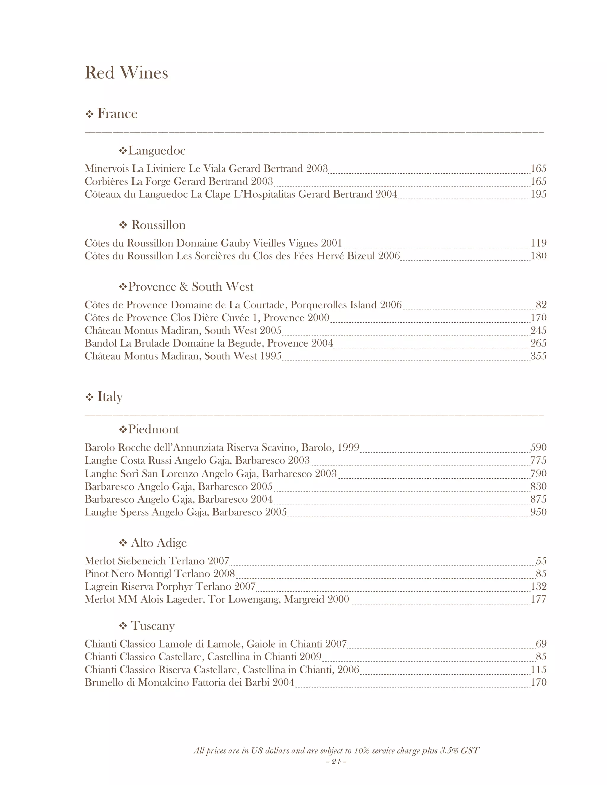 All prices are in US dollars and are subject to 10% service charge plus 3.5% GST
- 24 -
Red Wines
France
__________________________________________________________________________________
Languedoc
Minervois La Liviniere Le Viala Gerard Bertrand 2003 165
Corbières La Forge Gerard Bertrand 2003 165
Côteaux du Languedoc La Clape L’Hospitalitas Gerard Bertrand 2004 195
Roussillon
Côtes du Roussillon Domaine Gauby Vieilles Vignes 2001 119
Côtes du Roussillon Les Sorcières du Clos des Fées Hervé Bizeul 2006 180
Provence & South West
Côtes de Provence Domaine de La Courtade, Porquerolles Island 2006 82
Côtes de Provence Clos Dière Cuvée 1, Provence 2000 170
Château Montus Madiran, South West 2005 245
Bandol La Brulade Domaine la Begude, Provence 2004 265
Château Montus Madiran, South West 1995 355
Italy
__________________________________________________________________________________
Piedmont
Barolo Rocche dell’Annunziata Riserva Scavino, Barolo, 1999 590
Langhe Costa Russi Angelo Gaja, Barbaresco 2003 775
Langhe Sorì San Lorenzo Angelo Gaja, Barbaresco 2003 790
Barbaresco Angelo Gaja, Barbaresco 2005 830
Barbaresco Angelo Gaja, Barbaresco 2004 875
Langhe Sperss Angelo Gaja, Barbaresco 2005 950
Alto Adige
Merlot Siebeneich Terlano 2007 55
Pinot Nero Montigl Terlano 2008 85
Lagrein Riserva Porphyr Terlano 2007 132
Merlot MM Alois Lageder, Tor Lowengang, Margreid 2000 177
Tuscany
Chianti Classico Lamole di Lamole, Gaiole in Chianti 2007 69
Chianti Classico Castellare, Castellina in Chianti 2009 85
Chianti Classico Riserva Castellare, Castellina in Chianti, 2006 115
Brunello di Montalcino Fattoria dei Barbi 2004 170
 