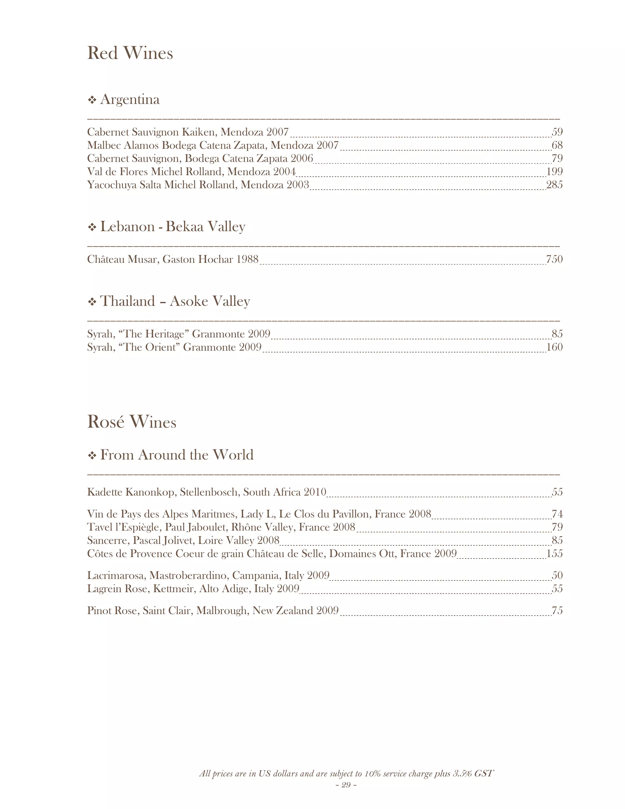 All prices are in US dollars and are subject to 10% service charge plus 3.5% GST
- 29 -
Red Wines
Argentina
__________________________________________________________________________________
Cabernet Sauvignon Kaiken, Mendoza 2007 59
Malbec Alamos Bodega Catena Zapata, Mendoza 2007 68
Cabernet Sauvignon, Bodega Catena Zapata 2006 79
Val de Flores Michel Rolland, Mendoza 2004 199
Yacochuya Salta Michel Rolland, Mendoza 2003 285
Lebanon - Bekaa Valley
__________________________________________________________________________________
Château Musar, Gaston Hochar 1988 750
Thailand – Asoke Valley
__________________________________________________________________________________
Syrah, “The Heritage” Granmonte 2009 85
Syrah, “The Orient” Granmonte 2009 160
Rosé Wines
From Around the World
__________________________________________________________________________________
Kadette Kanonkop, Stellenbosch, South Africa 2010 55
Vin de Pays des Alpes Maritmes, Lady L, Le Clos du Pavillon, France 2008 74
Tavel l’Espiègle, Paul Jaboulet, Rhône Valley, France 2008 79
Sancerre, Pascal Jolivet, Loire Valley 2008 85
Côtes de Provence Coeur de grain Château de Selle, Domaines Ott, France 2009 155
Lacrimarosa, Mastroberardino, Campania, Italy 2009 50
Lagrein Rose, Kettmeir, Alto Adige, Italy 2009 55
Pinot Rose, Saint Clair, Malbrough, New Zealand 2009 75
 