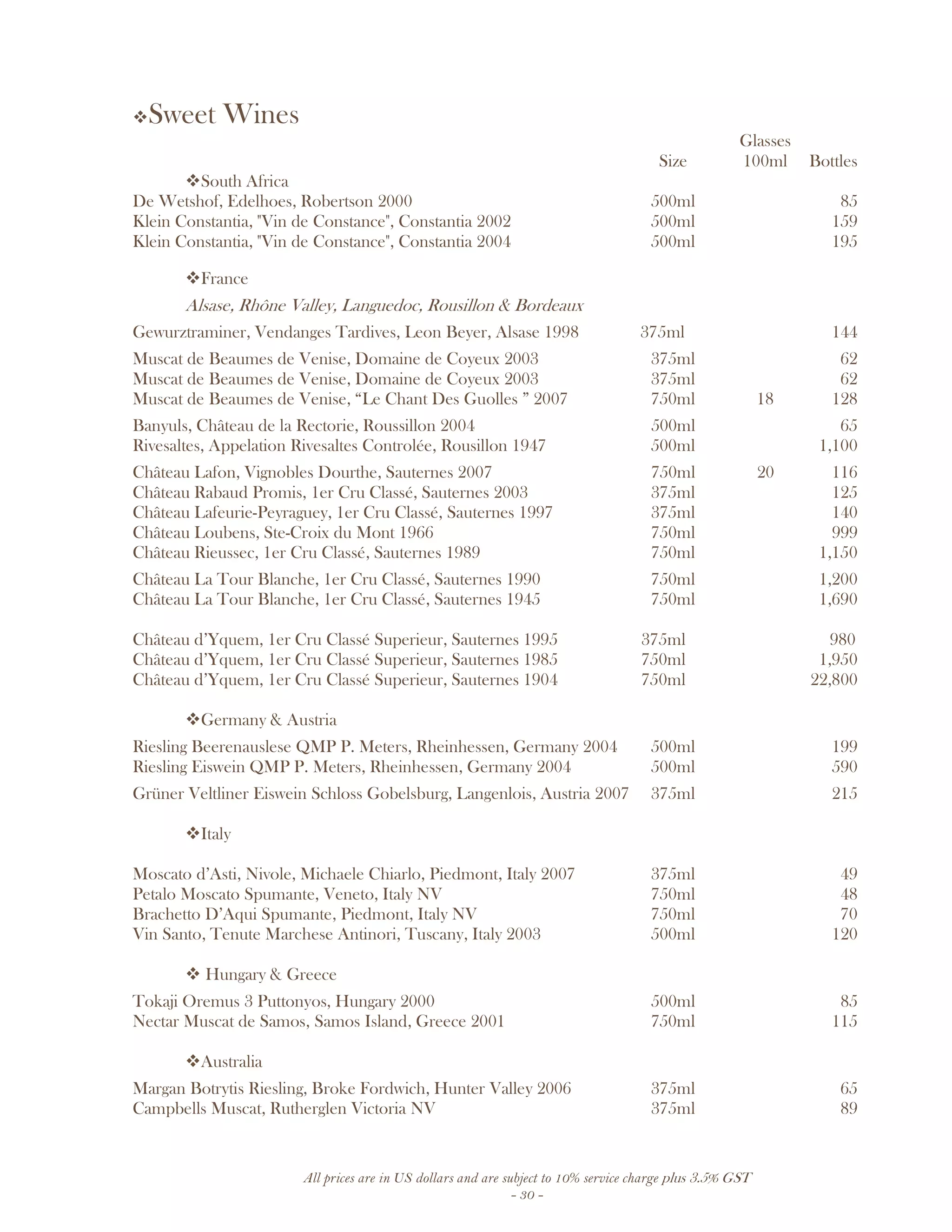 All prices are in US dollars and are subject to 10% service charge plus 3.5% GST
- 30 -
Sweet Wines
Glasses
Size 100ml Bottles
South Africa
De Wetshof, Edelhoes, Robertson 2000 500ml 85
Klein Constantia, "Vin de Constance", Constantia 2002 500ml 159
Klein Constantia, "Vin de Constance", Constantia 2004 500ml 195
France
Alsase, Rhône Valley, Languedoc, Rousillon & Bordeaux
Gewurztraminer, Vendanges Tardives, Leon Beyer, Alsase 1998 375ml 144
Muscat de Beaumes de Venise, Domaine de Coyeux 2003 375ml 62
Muscat de Beaumes de Venise, Domaine de Coyeux 2003 375ml 62
Muscat de Beaumes de Venise, “Le Chant Des Guolles ” 2007 750ml 18 128
Banyuls, Château de la Rectorie, Roussillon 2004 500ml 65
Rivesaltes, Appelation Rivesaltes Controlée, Rousillon 1947 500ml 1,100
Château Lafon, Vignobles Dourthe, Sauternes 2007 750ml 20 116
Château Rabaud Promis, 1er Cru Classé, Sauternes 2003 375ml 125
Château Lafeurie-Peyraguey, 1er Cru Classé, Sauternes 1997 375ml 140
Château Loubens, Ste-Croix du Mont 1966 750ml 999
Château Rieussec, 1er Cru Classé, Sauternes 1989 750ml 1,150
Château La Tour Blanche, 1er Cru Classé, Sauternes 1990 750ml 1,200
Château La Tour Blanche, 1er Cru Classé, Sauternes 1945 750ml 1,690
Château d’Yquem, 1er Cru Classé Superieur, Sauternes 1995 375ml 980
Château d’Yquem, 1er Cru Classé Superieur, Sauternes 1985 750ml 1,950
Château d’Yquem, 1er Cru Classé Superieur, Sauternes 1904 750ml 22,800
Germany & Austria
Riesling Beerenauslese QMP P. Meters, Rheinhessen, Germany 2004 500ml 199
Riesling Eiswein QMP P. Meters, Rheinhessen, Germany 2004 500ml 590
Grüner Veltliner Eiswein Schloss Gobelsburg, Langenlois, Austria 2007 375ml 215
Italy
Moscato d’Asti, Nivole, Michaele Chiarlo, Piedmont, Italy 2007 375ml 49
Petalo Moscato Spumante, Veneto, Italy NV 750ml 48
Brachetto D’Aqui Spumante, Piedmont, Italy NV 750ml 70
Vin Santo, Tenute Marchese Antinori, Tuscany, Italy 2003 500ml 120
Hungary & Greece
Tokaji Oremus 3 Puttonyos, Hungary 2000 500ml 85
Nectar Muscat de Samos, Samos Island, Greece 2001 750ml 115
Australia
Margan Botrytis Riesling, Broke Fordwich, Hunter Valley 2006 375ml 65
Campbells Muscat, Rutherglen Victoria NV 375ml 89
 