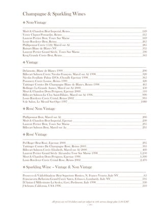 All prices are in US dollars and are subject to 10% service charge plus 3.5% GST
- 10 -
Champagne & Sparkling Wines
Non-Vintage
__________________________________________________________________________________
Moët & Chandon Brut Imperial, Reims 149
Veuve Cliquot Ponsardin, Reims 165
Laurent Perrier Brut, Tours Sur Marne 169
Louis Roederer Brut, Reims 265
Philliponnat Cuvée 1522, Mareil sur Aÿ 285
Ruinart Blanc de Blancs NV 335
Laurent Perrier Grand Siècle, Tours Sur Marne 590
Krug Grande Cuvée Brut, Reims 565
Vintage
__________________________________________________________________________________
Delamotte, Blanc de Blancs 1999 290
Billecart Salmon Cuvée Nicolas François, Mareil sur Aÿ 1998 320
Nicolas Feuillatte Palme D’Or, Chouilly Epernay 1998 365
Pommery Cuvée Louise, Reims 1999 420
Taittinger Comtes De Champagne Blanc de Blancs, Reims 1998 465
Bollinger La Grande Annee, Mareil sur Aÿ 2000 450
Moet & Chandon Dom Perignon, Epernay 2000 510
Billecart Salmon Le Clos Saint-Hilaire, Mareil sur Aÿ 1996 990
Louis Roederer Cuvée Cristal, Reims 2002 995
S de Salon, Le Mesnil Sur-Oger 1997 1080
Rosé Non Vintage
__________________________________________________________________________________
Philliponnat Brut, Mareil sur Aÿ 200
Moët & Chandon Brut Imperial, Epernay 230
Laurent Perrier Brut, Tours Sur Marne 295
Billecart Salmon Brut, Mareil sur Ay 295
Rosé Vintage
__________________________________________________________________________________
Pol Roger Brut Rosé, Epernay 2000 295
Taittinger Comtes De Champagne Rosé, Reims 2003 395
Billecart Salmon Cuvée Elisabeth, Mareil sur Aÿ 2000 460
Laurent Perrier Grand Siècle Alexandra Tour Sur Marne 1998 1,250
Moet & Chandon Dom Perignon, Epernay 1996 1,300
Louis Roederer Cuvée Cristal Rose, Reims 2002 2,470
Sparkling Wine – Vintage & Non Vintage
__________________________________________________________________________________
Prosecco di Valdobbiadene Brut Superiore Rustico, N. Franco Veneto, Italy NV 65
Franciacorta Bellavista Grand Cuvée Saten, Erbusco, Lombardy, Italy NV 195
D’Antan il Millesimato La Scolca, Gavi, Piedmont, Italy 1998 330
J Schram, California, USA 1996 210
 