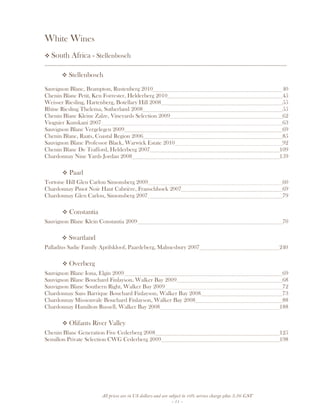 All prices are in US dollars and are subject to 10% service charge plus 3.5% GST
- 11 -
White Wines
South Africa - Stellenbosch
__________________________________________________________________________________
Stellenbosch
Sauvignon Blanc, Brampton, Rustenberg 2010 40
Chenin Blanc Petit, Ken Forrester, Helderberg 2010 45
Weisser Riesling, Hartenberg, Botellary Hill 2008 55
Rhine Riesling Thelema, Sutherland 2008 55
Chenin Blanc Kleine Zalze, Vineyards Selection 2009 62
Viognier Kumkani 2007 63
Sauvignon Blanc Vergelegen 2009 69
Chenin Blanc, Raats, Coastal Region 2006 85
Sauvignon Blanc Professor Black, Warwick Estate 2010 92
Chenin Blanc De Trafford, Helderberg 2007 109
Chardonnay Nine Yards Jordan 2008 159
Paarl
Tortoise Hill Glen Carlou Simonsberg 2009 60
Chardonnay Pinot Noir Haut Cabrière, Franschhoek 2007 69
Chardonnay Glen Carlou, Simonsberg 2007 79
Constantia
Sauvignon Blanc Klein Constantia 2009 70
Swartland
Palladius Sadie Family Aprilskloof, Paardeberg, Malmesbury 2007 240
Overberg
Sauvignon Blanc Iona, Elgin 2009 69
Sauvignon Blanc Bouchard Finlayson, Walker Bay 2009 68
Sauvignon Blanc Southern Right, Walker Bay 2009 72
Chardonnay Sans Barrique Bouchard Finlayson, Walker Bay 2008 73
Chardonnay Missionvale Bouchard Finlayson, Walker Bay 2008 88
Chardonnay Hamilton Russell, Walker Bay 2008 188
Olifants River Valley
Chenin Blanc Generation Five Cederberg 2008 125
Semillon Private Selection CWG Cederberg 2009 198
 