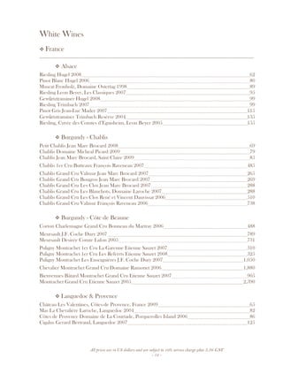 All prices are in US dollars and are subject to 10% service charge plus 3.5% GST
- 12 -
White Wines
France
__________________________________________________________________________________
Alsace
Riesling Hugel 2008 62
Pinot Blanc Hugel 2006 80
Muscat Fronholz, Domaine Ostertag 1998 89
Riesling Leon Beyer, Les Classiques 2007 95
Gewürtztraminer Hugel 2008 99
Riesling Trimbach 2007 99
Pinot Gris Jean-Luc Mader 2007 115
Gewürtztraminer Trimbach Resérve 2004 135
Riesling, Cuvée des Comtes d’Eguisheim, Leon Beyer 2005 155
Burgundy - Chablis
Petit Chablis Jean Marc Brocard 2008 69
Chablis Domaine Micheal Picard 2009 79
Chablis Jean Marc Brocard, Saint Claire 2009 85
Chablis 1er Cru Butteaux François Raveneau 2007 485
Chablis Grand Cru Valmur Jean Marc Brocard 2007 265
Chablis Grand Cru Bougros Jean Marc Brocard 2007 269
Chablis Grand Cru Les Clos Jean Marc Brocard 2007 288
Chablis Grand Cru Les Blanchots, Domaine Laroche 2007 288
Chablis Grand Cru Les Clos René et Vincent Dauvissat 2006 510
Chablis Grand Cru Valmur François Raveneau 2006 738
Burgundy - Côte de Beaune
Corton Charlemagne Grand Cru Bonneau du Martray 2006 488
Meursault J.F. Coche Dury 2007 789
Meursault Desirée Comte Lafon 2005 731
Puligny Montrachet 1er Cru La Garenne Etienne Sauzet 2007 310
Puligny Montrachet 1er Cru Les Referrts Etienne Sauzet 2008 325
Puligny Montrachet Les Enseignières J.F. Coche Dury 2007 1,050
Chevalier Montrachet Grand Cru Domaine Ramonet 2006 1,880
Bienvenues Bâtard Montrachet Grand Cru Etienne Sauzet 2007 905
Montrachet Grand Cru Etienne Sauzet 2005 2,390
Languedoc & Provence
Château Les Valentines, Côtes de Provence, France 2009 65
Mas La Chevalière Laroche, Languedoc 2004 82
Côtes de Provence Domaine de La Courtade, Porquerolles Island 2006 86
Cigalus Gerard Bertrand, Languedoc 2007 125
 