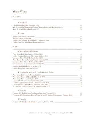 All prices are in US dollars and are subject to 10% service charge plus 3.5% GST
- 13 -
White Wines
France
__________________________________________________________________________________
Bordeaux
« R » Château Rieussec, Bordeaux 1990 125
Aile d’Argent La Magique de Château Mouton-Rothschild, Bordeaux 2004 265
Blanc de Lynch Bages, Bordeaux 2007 290
Loire
Pouilly-Fumé Pascal Jolivet 2008 93
Sancerre Pascal Jolivet 2008 119
Pouilly-Fumé Buisson Renard Didier Dagueneau 2008 370
Pouilly-Fumé Pur Sang Didier Dagueneau 2008 390
Italy
__________________________________________________________________________________
Alto Adige & Piedmont
Pinot Grigio Riff Alois Lageder, Südtirol 2008 48
Múller Thurgaú, Kettmeir, Alto Adige, Südtirol 2009 55
Sauvignon Blanc Winkl Terlan, Südtirol 2009 73
Pinot Bianco Riserva Vorberg, Terlan, Südtirol 2008 84
Sauvignon Blanc Quarz Terlan, Südtirol 2008 135
Gewurztraminer Lunare Terlan, Südtirol 2008 135
Gavi dei Gavi Black Label La Scolca 2009 140
Langhe Rossj Bass, Gaja Angelo 2008 355
Lombardy, Veneto & Friuli -Venezia Giulia
Pinot Grigio IGT Veneto Torresella 2010........................................................................................... 45
Pinot Grigio Grave del Friuli Le Due Torri 2009 50
Pinot Grigio IGT Veneto Pighin 2009 60
Lugana I Frati Ca’ dei Frati, Lombardia 2008 60
Chardonnay Venezia Giulia IGT Jermann, Friuli 2008 150
Vintage Tunina Venezia Giulia, Jermann, Friuli 2007 240
W... Dreams Venezia Giulia IGT, Jermann, Friuli 2007 250
Tuscany
Toscana IGT Le Ginestre Castellare di Castellina, Tuscany 2008 59
Vernaccia di S. Gimignano Riserva Vigna Ai Sassi S. Santini, S.Gimignano, Tuscany 2006 75
Umbria
Cervaro della Sala Castello della Sala Antinori, Umbria 2008 230
 