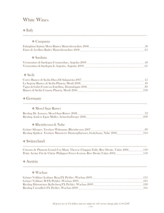 All prices are in US dollars and are subject to 10% service charge plus 3.5% GST
- 14 -
White Wines
Italy
__________________________________________________________________________________
Campania
Falanghina Irpinia Mora Bianca Mastroberardino 2008 58
Fiano di Avellino Radici Mastroberardino 2008 65
Sardinia
Vermentino di Sardegna Costamolino, Argiolas 2009 49
Vermentino di Sardegna Is Argiolas, Argiolas 2009 61
Sicily
Corvo Bianco di Sicilia Duca Di Salaparuta 2007 45
La Segreta Bianco di Sicilia Planeta, Menfi 2008 49
Vigna di Gabri Contessa Entellina, Donnafugata 2006 89
Bianco di Sicilia Cometa Planeta, Menfi 2006 130
Germany
__________________________________________________________________________________
Mosel Saar Ruwer
Riesling Dr. Loosen, Mosel-Saar-Ruwer 2008 72
Riesling Auslese Egon Müller, Scharzhofberger 2006 699
Rheinhessen & Nahe
Grüner Silvaner, Trocken Wittmann, Rheinhessen 2007 89
Riesling Spätlese Trocken Munsterer Dautenpflaënzer, Gottelman, Nahe 2006 110
Switzerland
__________________________________________________________________________________
Côteaux de Plamont Grand Cru Marie Therese Chappaz Fully, Rive Droite, Valais 2006 130
Petite Arvine Fût de Chêne Philippoz Frères Leyton, Rive Droite,Valais 2004 150
Austria
__________________________________________________________________________________
Wachau
Grüner Veltliner Loibner Berg FX Pichler, Wachau 2009 135
Grüner Veltliner M FX Pichler, Wachau 2009 185
Riesling Dürnsteiner Kellerberg FX Pichler, Wachau 2009 190
Riesling Unendlich FX Pichler, Wachau 2009 335
 