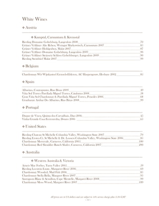 All prices are in US dollars and are subject to 10% service charge plus 3.5% GST
- 15 -
White Wines
Austria
__________________________________________________________________________________
Kamptal, Carnuntum & Kremstal
Riesling Domaine Gobelsburg, Langenlois 2008 70
Grüner Veltliner Alte Reben, Weingut Markowitsch, Carnuntum 2007 85
Grüner Veltliner Hohlgraben, Malat 2007 87
Grüner Veltliner Domaine Gobelsburg, Langenlois 2009 90
Grüner Veltliner Steinsetz Schloss Gobelsburger, Langenlois 2009 90
Riesling Steinbüel Malat 2007 99
Belgium
__________________________________________________________________________________
Chardonnay Wit Wijnkasteel Genoels-Elderen, AC Haspengouw, Hesbaye 2002 85
Spain
__________________________________________________________________________________
Albarino, Contrapunto, Rias Bixas 2009 49
Viña Sol Torres Parellada Miguel Torres, Catalunya 2008 58
Gran Viña Sol Chardonnay & Parellada Miguel Torres, Penedès 2006 68
Granbazan Ambar Do Albarino, Rias Bixas 2008 99
Portugal
__________________________________________________________________________________
Duque de Viseu, Quinta dos Carvailhais, Dao 2006 45
Vinha Grande Casa Ferrenreiha, Douro 2006 65
United States
__________________________________________________________________________________
Riesling Chateau St Michelle Columbia Valley, Washington State 2007 79
Riesling Eroica Ct. St Michelle & Dr. Loosen Columbia Valley, Washington State 2006 85
Chardonnay Merryvale, Carneros, California 2005 180
Chardonnay Red Shoulder Ranch Shafer, Carneros, California 2007 290
Australia
__________________________________________________________________________________
Western Australia & Victoria
Arneis Mac Forbes, Yarra Valley 2005 59
Riesling Leeuwin Estate, Margarret River 2006 69
Chardonnay Wooded, Mad Fish 2006 85
Chardonnay Stella Bella, Margaret River 2007 95
Sauvignon Blanc & Semillon, Cape Mentelle, Margaret River 2008 99
Chardonnay Moss Wood, Margaret River 2007 189
 