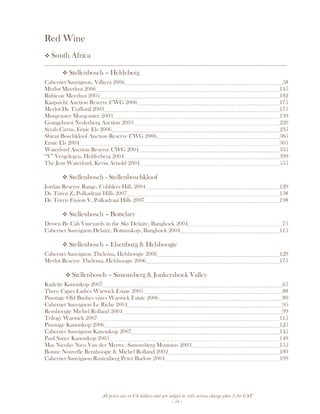All prices are in US dollars and are subject to 10% service charge plus 3.5% GST
- 18 -
Red Wine
South Africa
__________________________________________________________________________________
Stellenbosch – Heldeberg
Cabernet Sauvignon, Villiera 2006 58
Merlot Meerlust 2006 145
Rubicon Meerlust 2005 182
Kaapzicht Auction Reserve CWG 2006 175
Merlot De Trafford 2003 175
Morgenster Morgenster 2003 199
Grangehurst Nederberg Auction 2003 220
Syrah Cirrus, Ernie Els 2006 235
Shiraz Boschkloof Auction Reserve CWG 2006 385
Ernie Els 2004 305
Waterford Auction Reserve CWG 2004 335
“V” Vergelegen, Helderberg 2004 399
The Jem Waterford, Kevin Arnold 2004 555
Stellenbosch - Stellenboschkloof
Jordan Reserve Range, Cobblers Hill, 2004 129
De Toren Z, Polkadraai Hills 2007 138
De Toren Fusion V, Polkadraai Hills 2007 198
Stellenbosch – Bottelary
Driven By Cab Vineyards in the Sky Delaire, Banghoek 2004 75
Cabernet Sauvignon Delaire, Botmaskop, Banghoek 2004 115
Stellenbosch – Elsenburg & Helshoogte
Cabernet Sauvignon Thelema, Helshoogte 2006 129
Merlot Reserve Thelema, Helshoogte 2006 175
Stellenbosch – Simonsberg & Jonkershoek Valley
Kadette Kanonkop 2007 65
Three Capes Ladies Warwick Estate 2005 88
Pinotage Old Bushes vines Warwick Estate 2006 89
Cabernet Sauvignon Le Riche 2004 95
Remhoogte Michel Rolland 2004 99
Trilogy Warwick 2007 115
Pinotage Kanonkop 2006 125
Cabernet Sauvignon Kanonkop 2007 145
Paul Sauer Kanonkop 2005 149
Mas Nicolas Nico Van der Merwe, Simonsberg Moutains 2003 155
Bonne Nouvelle Remhoogte & Michel Rolland 2002 189
Cabernet Sauvignon Rustenberg Peter Barlow 2004 199
 