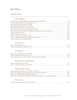 All prices are in US dollars and are subject to 10% service charge plus 3.5% GST
- 19 -
Red Wine
South Africa
__________________________________________________________________________________
Paarl Blends
Syrah Porcupine Ridge Boekenhoutskloof, Franschhoek 2009 62
Tortoise Hill Glen Carlou, Simonsberg 2007 65
Goat Roti Goats do Roam, Paarl 2007 70
Rupert and Rothschild, “Classic” 2007 98
Pinot Noir Glen Carlou, Simonsberg 2005 105
Grand Classique Glen Carlou, Simonsberg 2003 105
The Chocolate Block Shiraz blend Boekenhoutskloof, Franschhoek 2009 110
Floreal Marianne 2004 125
Merlot Veenwouden 2003 125
M Series Vilafonte, Simonsberg 2006 139
Rupert and Rothschild, “Baron Edmond”, Paarl 2007 170
C Series Vilafonte, Simonsberg 2005 199
Tygerberg
Capaia Philadelphia 2006 89
Pinotage Tukulu, Groenekloof 1999 125
Swartland
Mourvedre Spice Route, Fairview 2006 79
Malabar Spice Route, Fairview 2004 185
Columella Liberatus in Castro Bonae Spei, Sadie Estate 2006 285
Wellington & Paarl Blends
Pinotage Diemersfontein 2008 84
Fairview Goat Roti, Simonsberg 2002 75
Breede River Valley
Hannibal, Bouchard Finlayson, Walker Bay 2006 105
Pinot Noir Galpin Peak Bouchard Finlynson, Walker Bay 2006 129
Pinot Noir Hamilton Russell, Walker Bay 2008 165
Pinot Noir ‘Tete de Cuvee’ Galpin Peak Bouchard Finlynson, Walker Bay 2005 329
Overberg
Pinotage Southern Right Walker Bay 2007 100
 