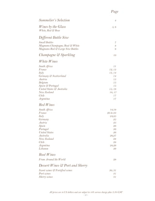 All prices are in US dollars and are subject to 10% service charge plus 3.5% GST
- 2 -
Page
Sommelier’s Selection 4
Wines by the Glass 5, 6
White, Red & Rose
Different Bottle Size
Small Bottles 7
Magnums Champagne, Rosé & White 8
Magnums Red & Large Size Bottles 9
Champagne & Sparkling 10
White Wines
South Africa 11
France 12, 13
Italy 13, 14
Germany & Switzerland 14
Austria 15
Belgium 15
Spain & Portugal 15
United States & Australia 15, 16
New Zealand 16, 17
Chile 17
Argentina 17
Red Wines
South Africa 18,19
France 20 to 24
Italy 24,25
Germany 25
Austria 25
Spain 26
Portugal 26
United States 26
Australia 26,27
New Zealand 28
Chile 28
Argentina 28,29
Lebanon 29
Rosé Wines
From Around the World 29
Dessert Wines & Port and Sherry
Sweet wines & Fortified wines 30, 31
Port wines 31
Sherry wines 31
 