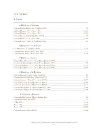 All prices are in US dollars and are subject to 10% service charge plus 3.5% GST
- 21 -
Red Wines
France
__________________________________________________________________________________
Bordeaux – Margaux
Château Durfort Vivens, 2nd Cru Classé 1999 250
Château Margaux 1er
Cru Classé 1977 1,450
Château Margaux 1er
Cru Classé 1956 3,950
Chateau Rauzan-Segla 2nd
Cru Classé 2004 330
Château Palmer 3rd
Cru Classé 1990 1,390
Château Prieuré Lichine, 4th
Cru Classé 1988 385
Bordeaux – St. Estephe
Cos d’Estournel 2nd
Cru Classé 1970 1,350
Château Calon Ségur 3rd
Cru Classé 2003 445
Château Calon Ségur 3rd
Cru Classé 1964 1,490
Bordeaux – Graves
Château Pape Clément Cru Classé, Pessac Léognan 1999 455
Domaine de Chevalier Cru Classé, Pessac Léognan 1990 790
Château Haut Brion 1er
Cru Classé, Pessac Léognan 2003 1,450
Château Haut Brion 1er
Cru Classé, Pessac Léognan 1995 1,960
Bordeaux – St. Emilion
Château Quinault l'Enclos Grand Cru 2003 225
Château Canon la Gaffelliere Grand Cru 1995 440
Château Ausone, 1er
Grand Cru Classé A 1985 1,900
Château Angelus 1er
Grand Cru Classé B 1961 2,900
Château Angelus 1er
Grand Cru Classé B 1959 2,150
Château Cheval Blanc 1er
Grand Cru Classé A 1998 2,380
Château Cheval Blanc 1er
Grand Cru Classé A 1994 1,390
Bordeaux – Pomerol
Château Le Bon Pasteur, Michel Rolland 2004 280
Château Certan de May 1993 275
Le Pin 1995 5,150
Petrus 1998 11,900
Petrus 1997 12,900
Château Latour à Pomerol 1961 19,660
 