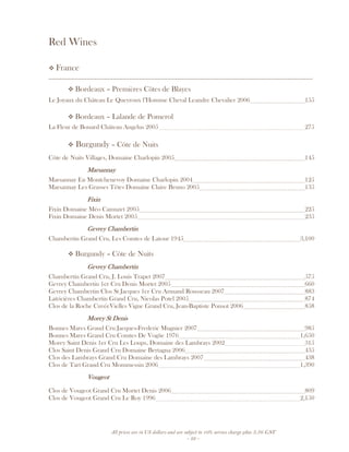 All prices are in US dollars and are subject to 10% service charge plus 3.5% GST
- 22 -
Red Wines
France
__________________________________________________________________________________
Bordeaux – Premières Côtes de Blayes
Le Joyaux du Château Le Queyroux l’Homme Cheval Leandre Chevalier 2006 155
Bordeaux – Lalande de Pomerol
La Fleur de Bouard Château Angelus 2005 275
Burgundy – Côte de Nuits
Côte de Nuits Villages, Domaine Charlopin 2005 145
MarsannayMarsannayMarsannayMarsannay
Marsannay En Montchenevoy Domaine Charlopin 2004 125
Marsannay Les Grasses Têtes Domaine Claire Bruno 2005 135
FixinFixinFixinFixin
Fixin Domaine Méo Camuzet 2005 225
Fixin Domaine Denis Mortet 2005 235
Gevrey ChambertinGevrey ChambertinGevrey ChambertinGevrey Chambertin
Chambertin Grand Cru, Les Comtes de Latour 1945 3,100
Burgundy – Côte de Nuits
Gevrey ChambertinGevrey ChambertinGevrey ChambertinGevrey Chambertin
Chambertin Grand Cru, J. Louis Trapet 2007 575
Gevrey Chambertin 1er Cru Denis Mortet 2005 660
Gevrey Chambertin Clos St Jacques 1er Cru Armand Rousseau 2007 883
Latricières Chambertin Grand Cru, Nicolas Potel 2005 874
Clos de la Roche CuvéeVielles Vigne Grand Cru, Jean-Baptiste Ponsot 2006 858
MorMorMorMorey St Denisey St Denisey St Denisey St Denis
Bonnes Mares Grand Cru Jacques-Frederic Mugnier 2007 985
Bonnes Mares Grand Cru Comtes De Vogüe 1976 1,650
Morey Saint Denis 1er Cru Les Loups, Domaine des Lambrays 2002 315
Clos Saint Denis Grand Cru Domaine Bertagna 2006 435
Clos des Lambrays Grand Cru Domaine des Lambrays 2007 438
Clos de Tart Grand Cru Mommessin 2006 1,390
VougeotVougeotVougeotVougeot
Clos de Vougeot Grand Cru Mortet Denis 2006 809
Clos de Vougeot Grand Cru Le Roy 1996 2,150
 