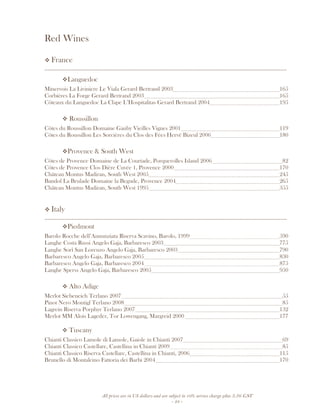 All prices are in US dollars and are subject to 10% service charge plus 3.5% GST
- 24 -
Red Wines
France
__________________________________________________________________________________
Languedoc
Minervois La Liviniere Le Viala Gerard Bertrand 2003 165
Corbières La Forge Gerard Bertrand 2003 165
Côteaux du Languedoc La Clape L’Hospitalitas Gerard Bertrand 2004 195
Roussillon
Côtes du Roussillon Domaine Gauby Vieilles Vignes 2001 119
Côtes du Roussillon Les Sorcières du Clos des Fées Hervé Bizeul 2006 180
Provence & South West
Côtes de Provence Domaine de La Courtade, Porquerolles Island 2006 82
Côtes de Provence Clos Dière Cuvée 1, Provence 2000 170
Château Montus Madiran, South West 2005 245
Bandol La Brulade Domaine la Begude, Provence 2004 265
Château Montus Madiran, South West 1995 355
Italy
__________________________________________________________________________________
Piedmont
Barolo Rocche dell’Annunziata Riserva Scavino, Barolo, 1999 590
Langhe Costa Russi Angelo Gaja, Barbaresco 2003 775
Langhe Sorì San Lorenzo Angelo Gaja, Barbaresco 2003 790
Barbaresco Angelo Gaja, Barbaresco 2005 830
Barbaresco Angelo Gaja, Barbaresco 2004 875
Langhe Sperss Angelo Gaja, Barbaresco 2005 950
Alto Adige
Merlot Siebeneich Terlano 2007 55
Pinot Nero Montigl Terlano 2008 85
Lagrein Riserva Porphyr Terlano 2007 132
Merlot MM Alois Lageder, Tor Lowengang, Margreid 2000 177
Tuscany
Chianti Classico Lamole di Lamole, Gaiole in Chianti 2007 69
Chianti Classico Castellare, Castellina in Chianti 2009 85
Chianti Classico Riserva Castellare, Castellina in Chianti, 2006 115
Brunello di Montalcino Fattoria dei Barbi 2004 170
 