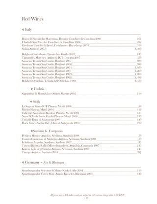 All prices are in US dollars and are subject to 10% service charge plus 3.5% GST
- 25 -
Red Wines
Italy
__________________________________________________________________________________
Rocca di Frassinello Maremma, Domini Castellare di Castellina 2006 161
I Sodi di San Niccolo’ Castellare di Castellina 2004 252
Girolamo Castello di Bossi, Castelnuovo Berardenga 2003 310
Solaia Antinori 2005 1,400
Bolgheri Guidalberto Tenuta San Guido 2002 185
Tignanello, Marchesi Antinori, IGT Toscana 2007 550
Sassicaia Tenuta San Guido, Bolgheri 2007 890
Sassicaia Tenuta San Guido, Bolgheri 2006 980
Sassicaia Tenuta San Guido, Bolgheri 2004 1,050
Sassicaia Tenuta San Guido, Bolgheri 2001 1,260
Sassicaia Tenuta San Guido, Bolgheri 1999 1,090
Sassicaia Tenuta San Guido, Bolgheri 1998 1,490
Bolgheri Ornellaia, Tenuta dell’Ornellaia 1988 1,450
Umbria
Sagrantino di Montefalco Omero Moretti 2005 110
Sicily
La Segreta Rosso IGT Planeta, Menfi 2008 50
Merlot Planeta, Menfi 2004 119
Cabernet Sauvignon Burdese Planeta, Menfi 2004 135
Nero D’Avola Santa Cecilia Planeta, Menfi 2006 139
Triskelè Duca di Salaparuta 2003 149
Duca Enrico Sicilia IGT, Duca di Salaparuta 2004 190
Sardinia & Campania
Perdera Monica Argiolas, Serdiana, Sardinia 2008 50
Costera Cannonau di Sardegna Argiolas, Serdiana, Sardinia 2008 59
Is Solinas Argiolas, Serdiana, Sardinia 2007 85
Taurasi Riserva Radici Mastroberardino, Atripalda, Campania 1997 145
Korem Isola dei Nuraghi Argiolas, Serdiana, Sardinia 2006 145
Turriga Argiolas, Sardinia 2004 397
Germany – Ahr & Rheingau
__________________________________________________________________________________
Spaetburgunder Selection S Mayer-Naekel, Ahr 2004 110
Spaetburgunder Cuvée Max August Kesseler, Rheingau 2003 140
 