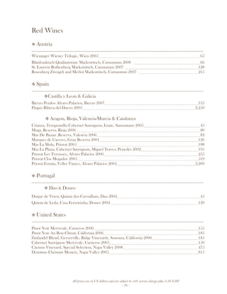 All prices are in US dollars and are subject to 10% service charge plus 3.5% GST
- 26 -
Red Wines
Austria
__________________________________________________________________________________
Wieninger Wiener Trilogie, Wien 2005 65
Bläufrankisch Qualitatswine Markowitsch, Carnuntum 2008 66
St. Laurent Rothenberg Markowitsch, Carnuntum 2007 128
Rosenberg Zweigelt and Merlot Markowitsch, Carnuntum 2007 215
Spain
__________________________________________________________________________________
Castilla y Leon & Galicia
Bierzo Petalos Alvaro Palacios, Bierzo 2007 135
Pingus Ribera del Duero 2003 2,250
Aragon, Rioja, Valencia-Murcia & Catalunya
Crianza, Tempranillo Cabernet Sauvignon, Enate, Samontano 2005 45
Muga, Reserva, Rioja 2006 80
Mas De Bazan ,Reserva, Valencia 2006 82
Marques de Caceres, Gran Reserva 2001 126
Mas La Mola, Priorat 2005 188
Mas La Plana, Cabernet Sauvignon, Miguel Torres, Penedès 2002 195
Priorat Les Terrasses, Alvaro Palacios 2006 255
Priorat Clos Mogador 2005 519
Priorat Ermita, Velles Vinyes, Alvaro Palacios 2004 2,200
Portugal
__________________________________________________________________________________
Dao & Douro
Duque de Viseu, Quinta dos Carvailhais, Dao 2004 45
Quinta de Leda, Casa Ferreirinha, Douro 2004 129
United States
__________________________________________________________________________________
Pinot Noir Merryvale, Carneros 2006 155
Pinot Noir Au Bon Climat, California 2006 185
Zinfandel Blend, Geyserville, Ridge Vineyards, Sonoma, California 2006 185
Cabernet Sauvignon Merryvale, Carneros 2005 150
Caymus Vineyard, Special Selection, Napa Valley 2008 475
Dominus Christain Moueix, Napa Valley 2005 815
 