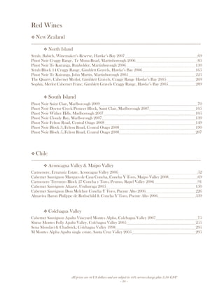 All prices are in US dollars and are subject to 10% service charge plus 3.5% GST
- 28 -
Red Wines
New Zealand
__________________________________________________________________________________
North Island
.
Syrah, Babich, Winemaker’s Réserve, Hawke’s Bay 2007 69
Pinot Noir Craggy Range, Te Muna Road, Martinborough 2006 85
Pinot Noir Te Kairanga, Runholder, Martinborough 2006 130
Syrah Block 14 Craggy Range, Gimblett Gravels, Hawke’s Bay 2006 165
Pinot Noir Te Kairanga, John Martin, Martinborough 2005 225
The Quarry, Cabernet Merlot, Gimblett Gravels, Craggy Range Hawke’s Bay 2005 269
Sophia, Merlot Cabernet Franc, Gimblett Gravels Craggy Range, Hawke’s Bay 2005 289
South Island
Pinot Noir Saint Clair, Marlborough 2009 70
Pinot Noir Doctor Creek Pioneer Block, Saint Clair, Marlborough 2007 105
Pinot Noir Wither Hills, Marlborough 2007 105
Pinot Noir Cloudy Bay, Marlborough 2007 139
Pinot Noir Felton Road, Central Otago 2008 149
Pinot Noir Block 3, Felton Road, Central Otago 2008 190
Pinot Noir Block 5, Felton Road, Central Otago 2008 207
Chile
__________________________________________________________________________________
Aconcagua Valley & Maipo Valley
Carmenere, Errazuriz Estate, Aconcagua Valley 2006 52
Cabernet Sauvignon Marques de Casa Concha, Concha Y Toro, Maipo Valley 2008 69
Carmenere Terrunyo Block 27 Concha y Toro, Peumo, Rapel Valley 2006 91
Cabernet Sauvignon Altazor, Undurraga 2005 150
Cabernet Sauvignon Don Melchor Concha Y Toro, Puente Alto 2006 226
Almaviva Baron Philippe de Rothschild & Concha Y Toro, Puente Alto 2006 339
Colchagua Valley
Cabernet Sauvignon Apalta Vineyard Montes Alpha, Colchagua Valley 2007 75
Shiraz Montes Folly Apalta Valley, Colchagua Valley 2005 255
Sena Mondavi & Chadwick, Colchagua Valley 1998 295
M Montes Alpha Apalta single estate, Santa Cruz Valley 2005 295
 