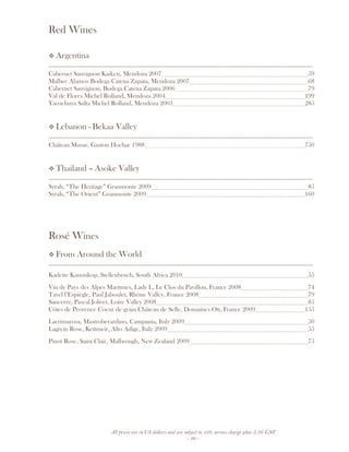 All prices are in US dollars and are subject to 10% service charge plus 3.5% GST
- 29 -
Red Wines
Argentina
__________________________________________________________________________________
Cabernet Sauvignon Kaiken, Mendoza 2007 59
Malbec Alamos Bodega Catena Zapata, Mendoza 2007 68
Cabernet Sauvignon, Bodega Catena Zapata 2006 79
Val de Flores Michel Rolland, Mendoza 2004 199
Yacochuya Salta Michel Rolland, Mendoza 2003 285
Lebanon - Bekaa Valley
__________________________________________________________________________________
Château Musar, Gaston Hochar 1988 750
Thailand – Asoke Valley
__________________________________________________________________________________
Syrah, “The Heritage” Granmonte 2009 85
Syrah, “The Orient” Granmonte 2009 160
Rosé Wines
From Around the World
__________________________________________________________________________________
Kadette Kanonkop, Stellenbosch, South Africa 2010 55
Vin de Pays des Alpes Maritmes, Lady L, Le Clos du Pavillon, France 2008 74
Tavel l’Espiègle, Paul Jaboulet, Rhône Valley, France 2008 79
Sancerre, Pascal Jolivet, Loire Valley 2008 85
Côtes de Provence Coeur de grain Château de Selle, Domaines Ott, France 2009 155
Lacrimarosa, Mastroberardino, Campania, Italy 2009 50
Lagrein Rose, Kettmeir, Alto Adige, Italy 2009 55
Pinot Rose, Saint Clair, Malbrough, New Zealand 2009 75
 