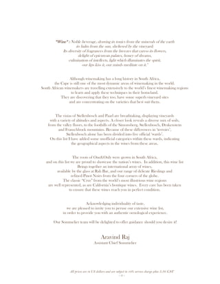 All prices are in US dollars and are subject to 10% service charge plus 3.5% GST
- 3 -
“Wine“ :“Wine“ :“Wine“ :“Wine“ : Noble beverage, drawing its tonics from the minerals of the earth
its balm from the sun, sheltered by the vineyard;
Its diversity of fragrances from the breezes that caress its flowers,
delight of epicurean palates, honey of dreams,
culmination of intellects, light which illuminates the spirit,
our lips kiss it, our minds meditate on it."
Although winemaking has a long history in South Africa,
the Cape is still one of the most dynamic areas of winemaking in the world.
South African winemakers are travelling extensively to the world’s finest winemaking regions
to learn and apply these techniques in their homeland.
They are discovering that they too, have some superb vineyard sites
and are concentrating on the varieties that best suit them.
The vistas of Stellenbosch and Paarl are breathtaking, displaying vineyards
with a variety of altitudes and aspects. A closer look reveals a diverse mix of soils,
from the valley floors, to the foothills of the Simonsberg, Stellenbosch, Drakenstein
and Franschhoek mountains. Because of these differences in ‘terroirs’,
Stellenbosch alone has been divided into five official ‘wards’.
On this list I have added some unofficial categories within these wards, indicating
the geographical aspects in the wines from these areas.
The roots of One&Only were grown in South Africa,
and on this list we are proud to showcase the nation’s wines. In addition, this wine list
Brings together an international array of wines,
available by the glass at Rah Bar, and our range of delicate Rieslings and
refined Pinot Noirs from the four corners of the globe.
The classic “Crus” from the world’s most illustrious wine regions
are well represented, as are California’s boutique wines. Every care has been taken
to ensure that these wines reach you in perfect condition.
Acknowledging individuality of taste,
we are pleased to invite you to peruse our extensive wine list,
in order to provide you with an authentic oenological experience.
Our Sommelier team will be delighted to offer guidance should you desire it!
Aravind Raj
Assistant Chief Sommelier
 