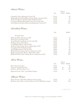 All prices are in US dollars and are subject to 10% service charge plus 3.5% GST
- 31 -
Sweet Wines
Glasses
Size 100ml Bottles
Campbells Tokay, Rutherglen Victoria NV 375ml 89
Riesling Botrytis Limited Release Tamar Ridge, Tasmania 2005 375ml 89
Noble One Botrytis Semillon NSW, De Bortoli 2006 375ml 95
Cordon Cut Reisling Mount Horrocks, Clare Valley 2008 375ml 114
Grand Muscat Chambers Rosewood, Rutherglen, Victoria NV 375ml 135
Fortified Wines
Size Bottles
South Africa
JP Bredell LBV, Stellenbosch 2000 750ml 49
Allesverloren, Swartland 1998 750ml 49
Asara White Port, Stellenbosch (375 ml) 1998 375ml 49
De Krans Tawny, Klein Karoo 750ml 60
Axe Hill Klein Karoo (500 ml) 2003 500ml 65
De Krans Cape Vintage, Reserve, Klein Karoo 2001 750ml 75
Annandale CVP, Stellenbosch 2001 500ml 85
Axe Hill Klein Karoo (500 ml) 2002 500ml 89
JP Bredell Cape Vintage, Reserve, Stellenbosch 1997 750ml 99
Boplaas Cape Vintage, Reserve, Klein Karoo 2001 750ml 120
JP Bredell CWG, Cape Vintage, Reserve, Stellenbosch 2003 750ml 215
Port Wines
Glasses
Size 100ml Bottles
Dow’s Fine Tawny Port 750ml 60
Graham’s Vintage Port 1997 750ml 12 80
Graham’s old Tawny Port 10 yrs 750ml 18 120
Quinta do Crasto 1999 ( Late Bottle Vintage) 375ml 49
Sherry Wines
Pedro Ximenez, Muy Dulce, Bodegas Colosia, Spain 375ml 59
DrySack , Sweet Oloroso, Solera Especial, 15Yrs, W&H, Jerez, Spain 750ml 120
( 01 Mar 2011 )
 
