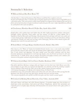 All prices are in US dollars and are subject to 10% service charge plus 3.5% GST
- 4 -
Sommelier’s Selection
Billecart-Salmon Brut Rosé Reims NV 295
__________________________________________________________________________________
The Brut Rosé is a blend of Chardonnay, Pinot Meunier and Pinot Noir vinified as red wine.
Its pale and bright pink colour is adorned with warm glints of gold and its delicate slowly rising bubbles give it
a persistent mousse. This cuvée unveils a subtle aroma leading to an elegant, delicate bouquet of fine notes of red
fruits and zest of citrus fruits. Its special method of vinification gives this cuvée a light, elegant flavour, followed
by a fresh finish with a taste of raspberry.
Chardonnay, Hamilton Russell, Walker Bay, South Africa 2008 188
______________________________________________________________________
Bright yellow with a golden tinge; much lighter than the 2007. highly nuanced nose combines white peach,
pineapple, iodiney minerality, musky ginger and leesy nuances, all lifted by a floral topnote; like a
hypothetical blend of Meursault and Chassagne. Densely packed, brisk and deep, with lovely racy acidity and
a rocky element giving a light touch and impressive energy to the flavors of citrus and stone fruits, nutmeg
and minerals. Finishes very subtle and very long, with excellent grip. This has all the elements to please the
Burgundy lover-and all in an understated way."
Syrah Block 14 Craggy Range, Gimblett Gravels, Hawke’s Bay 2006 165
__________________________________________________________________________________
Once known as the "Block 14" Syrah, the Gimblett Gravels Syrah is now a wine made using multiple
parcels from the vineyard. Still 100% Syrah, the blending of these different parcels combine to create a wine
that is truly distinct and appealing. Very good vintage warm and perfect conditions until the hand
harvested, spontaneous fermentation in vessel open top stainless steel, new French oak barrel % 42% and
maturation for 17 months. Wine with an aromatic lift of floral and pepper aromatics and a lushness and
denseness on the palate combined with fresh and fine natural acidity.
Château Lynch-Bages 5th Cru Classé, Pauillac, Bordeaux 1990 1,970
__________________________________________________________________________________
One of the superlative Bordeaux vintages, July and August were the driest since 1928. Heavy rain at the
end of August was just what was required and September was relatively cool but dry, resulting in perfect
harvest conditions. What marks the 1990's out are their ripeness, balance, harmony and grip.
73% Cabernet Sauvignon, 15% Merlot, 10% Cabernet Franc, 2% Petit Verdot
Underbrush, cassis, cedar, forest floor, tobacco and earthy scents come alive with very little coaxing from this
Bordeaux wine. Waves of sweet, ripe, black cherry, chocolate and cassis coat your mouth.
The wine paired perfectly with a grilled veal Rib, demi glace and slow roasted, seasonal squash.
Cordon Cut Reisling Mount Horrocks, Clare Valley, Australia 2008 114
__________________________________________________________________________________
Pale gold. Intense wild honey and white blossom fragrance. A succulent mango juice, but air-borne on
finely-spun acidity and freshness. Such purity and delicacy! Diaphanous. Apricot, lime marmalade and
exquisitely precise cut-glass edges. Glowing with honeyed fruit. No need for dessert with a glass of this in
your hand.
 
