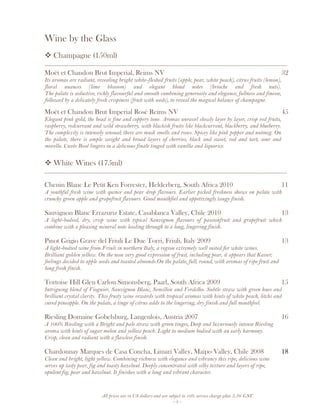 All prices are in US dollars and are subject to 10% service charge plus 3.5% GST
- 5 -
Wine by the Glass
Champagne (150ml)
__________________________________________________________________________________
Moët et Chandon Brut Imperial, Reims NV 32
Its aromas are radiant, revealing bright white-fleshed fruits (apple, pear, white peach), citrus fruits (lemon),
floral nuances (lime blossom) and elegant blond notes (brioche and fresh nuts).
The palate is seductive, richly flavourful and smooth combining generosity and elegance, fullness and finesse,
followed by a delicately fresh crispiness (fruit with seeds), to reveal the magical balance of champagne.
Moët et Chandon Brut Imperial Rosé Reims NV 45
Elegant pink gold, the bead is fine and coppery tone. Aromas unravel slowly layer by layer, crisp red fruits,
raspberry, redcurrant and wild strawberry, with blackish fruits like blackcurrant, blackberry, and blueberry.
The complexity is intensely sensual; there are musk smells and roses. Spicey like pink pepper and nutmeg. On
the palate, there is ample weight and broad layers of cherries, black and sweet, red and tart, sour and
morello. Cuvée Rosé lingers in a delicious finale tinged with vanilla and liquorice.
White Wines (175ml)
__________________________________________________________________________________
Chenin Blanc Le Petit Ken Forrester, Helderberg, South Africa 2010 11
A youthful fresh wine with quince and pear drop flavours. Earlier picked freshness shows on palate with
crunchy green apple and grapefruit flavours. Good mouthfeel and appetizingly tangy finish.
Sauvignon Blanc Errazuriz Estate, Casablanca Valley, Chile 2010 13
A light-bodied, dry, crisp wine with typical Sauvignon flavours of passionfruit and grapefruit which
combine with a pleasing mineral note leading through to a long, lingering finish.
Pinot Grigio Grave del Friuli Le Due Torri, Friuli, Italy 2009 13
A light-bodied wine from Friuli in northern Italy, a region extremely well suited for white wines.
Brilliant golden yellow. On the nose very good expression of fruit, including pear, it appears that Kaiser;
feelings decided to apple seeds and toasted almonds.On the palate, full, round, with aromas of ripe fruit and
long fresh finish.
Tortoise Hill Glen Carlou Simonsberg, Paarl, South Africa 2009 15
Intriguing blend of Viognier, Sauvignon Blanc, Semillon and Verdelho. Subtle straw with green hues and
brilliant crystal clarity. This fruity wine rewards with tropical aromas with hints of white peach, litchi and
cured pineapple. On the palate, a tinge of citrus adds to the lingering, dry finish and full mouthfeel.
Riesling Domaine Gobelsburg, Langenlois, Austria 2007 16
A 100% Riesling with a Bright and pale straw with green tinges, Deep and luxuriously intense Riesling
aroma with hints of sugar melon and yellow peach. Light to medium bodied with an early harmony.
Crisp, clean and radiant with a flawless finish.
Chardonnay Marques de Casa Concha, Limari Valley, Maipo Valley, Chile 2008 18
Clean and bright, light yellow. Combining richness with elegance and vibrancy this ripe, delicious wine
serves up tasty pear, fig and toasty hazelnut. Deeply concentrated with silky texture and layers of ripe,
opulent fig, pear and hazelnut. It finishes with a long and vibrant character.
 