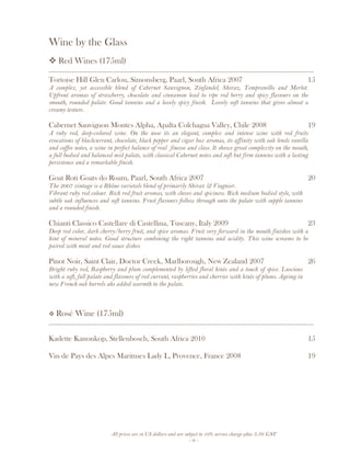 All prices are in US dollars and are subject to 10% service charge plus 3.5% GST
- 6 -
Wine by the Glass
Red Wines (175ml)
__________________________________________________________________________________
Tortoise Hill Glen Carlou, Simonsberg, Paarl, South Africa 2007 15
A complex, yet accessible blend of Cabernet Sauvignon, Zinfandel, Shiraz, Tempranillo and Merlot.
Upfront aromas of strawberry, chocolate and cinnamon lead to ripe red berry and spicy flavours on the
smooth, rounded palate. Good tannins and a lovely spicy finish. Lovely soft tannins that gives almost a
creamy testure.
Cabernet Sauvignon Montes Alpha, Apalta Colchagua Valley, Chile 2008 19
A ruby red, deep-colored wine. On the nose its an elegant, complex and intense wine with red fruits
evocations of blackcurrant, chocolate, black pepper and cigar box aromas, its affinity with oak lends vanilla
and coffee notes, a wine in perfect balance of real finesse and class. It shows great complexity on the mouth,
a full bodied and balanced mid palate, with classical Cabernet notes and soft but firm tannins with a lasting
persistence and a remarkable finish.
Goat Roti Goats do Roam, Paarl, South Africa 2007 20
The 2007 vintage is a Rhône varietals blend of primarily Shiraz & Viognier.
Vibrant ruby red colour. Rich red fruit aromas, with cloves and spiciness. Rich medium bodied style, with
subtle oak influences and soft tannins. Fruit flavours follow through onto the palate with supple tannins
and a rounded finish.
Chianti Classico Castellare di Castellina, Tuscany, Italy 2009 23
Deep red color, dark cherry/berry fruit, and spice aromas. Fruit very forward in the mouth finishes with a
hint of mineral notes. Good structure combining the right tannins and acidity. This wine screams to be
paired with meat and red sauce dishes.
Pinot Noir, Saint Clair, Doctor Creek, Marlborough, New Zealand 2007 26
Bright ruby red, Raspberry and plum complemented by lifted floral hints and a touch of spice. Luscious
with a soft, full palate and flavours of red currant, raspberries and cherries with hints of plums. Ageing in
new French oak barrels ahs added warmth to the palate.
Rosé Wine (175ml)
__________________________________________________________________________________
Kadette Kanonkop, Stellenbosch, South Africa 2010 15
Vin de Pays des Alpes Maritmes Lady L, Provence, France 2008 19
 