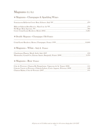 All prices are in US dollars and are subject to 10% service charge plus 3.5% GST
- 8 -
Magnums (1.5 lt.)
Magnums - Champagne & Sparkling Wines
__________________________________________________________________________________
Franciacorta Bellavista Cuvée Brut, Erbusco, Italy NV 270
Billecart-Salmon Brut Reserve, Mareil sur Aÿ NV 270
Pol Roger Brut, Epernay, NV 380
Cuvée Cristal Louis Roederer, Reims 2002 3,285
Double Magnum - Champagne (3lt) France
__________________________________________________________________________________
Cristal Louis Roederer, Reims, Champagne, France 1999 14,800
Magnums - White – Italy & France
__________________________________________________________________________________
Chardonnay Planeta, Menfi, Sicily, Italy 2007 250
Montrachet, Grand Cru, Etienne Sauzet, Burgundy, France 2008 3,370
Magnums - Rosé France
__________________________________________________________________________________
Côte de Provence, Chateau De Pampelonne, Vignerons de St. Trpoez 2008 145
Côteaux Varois en Provence, Château Lafoux, Cuvée Auguste, Provence 2008 128
Chateau Maïme, Côte de Provence 2007 195
 