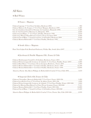 All prices are in US dollars and are subject to 10% service charge plus 3.5% GST
- 9 -
All Sizes
Red Wines
__________________________________________________________________________________
France – Magnum
Château Lagrange 3rd
Cru Classé St. Julien, Bordeaux 2006 980
Château Malescot St. Exupery 3rd
Cru Classé Margaux, Bordeaux 1999 1,280
Clos des Lambrays Grand Cru Domaine des Lambrays, Burgundy 2006 1,480
Clos de Tart Grand Cru Mommessin, Burgundy 2006 2,920
Château Lynch-Bages, 5ème
Cru Classé, Pauillac, Bordeaux 1982 3,950
Château La Mission Haut Brion Cru Classé, Pessac Léognan 2000 6,900
Château Cheval Blanc 1er
Grand Cru Classé A St Emilion, Bordeaux 2000 9,930
Château Mouton Rothschild 1er
Cru Classé Pauillac, Bordeaux 1982 11,270
South Africa – Magnum
Pinot Noir Galpin Peak Bouchard Finlynson, Walker Bay, South Africa 2007 310
Jeroboam & Double Magnum (3lt).. France & Chile
Château Monbousquet Grand Cru St Emilion, Bordeaux, France 2001 850
Château Pichon Longueville Comtesse de Lalande 2nd
, Cru Classé, Pauillac, France 2003 3,080
Château Haut Brion 1er
Cru Classé, Pessac Léognan, Bordeaux, France 2001 7,300
Château Mouton Rothschild 1er
Cru Classé Pauillac, Bordeaux, France 1989 12,500
Château Mouton Rothschild 1er
Cru Classé Pauillac, Bordeaux, France 1990 12,890
Almaviva, Puente Alto, Baron Philippe de Rothschild & Concha Y Toro, Chile 2006 1,850
Imperial (5lt) & (6lt) France & Chile
Château d’Armailhac, Baron de Rothschild 5th
Cru Classé, France 2000 (5lt) 1,200
Château Leoville-Las Cases 2nd
Cru Classé St. Julien, France 2001 (5lt) 5,600
Château Pichon Longueville Comtesse de Lalande 2nd
Cru Classé Pauillac, France 2003 (6lt) 5,800
Château La Mission Haut Brion Cru Classé Pessac Léognan, France 2001(6lt) 7,115
Château Mouton Rothschild 1er
Cru Classé Pauillac, France 2001 (6lt) 12,880
Château Cheval Blanc 1er
Grand Cru Classé A St Emilion, France 2001(6lt) 13,400
Almaviva Baron Philippe de Rothschild & Concha Y Toro, Puente Alto, Chile 2000 (6lt) 2,930
 