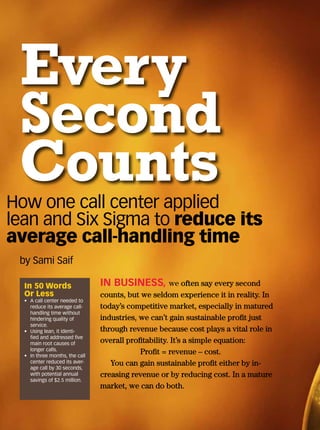 Every
Second
Counts
In 50 Words
Or Less
•	 A call center needed to
reduce its average call-
handling time without
hindering quality of
service.
•	 Using lean, it identi-
fied and addressed five
main root causes of
longer calls.
•	 In three months, the call
center reduced its aver-
age call by 30 seconds,
with potential annual
savings of $2.5 million.
IN BUSINESS, we often say every second
counts, but we seldom experience it in reality. In
today’s competitive market, especially in matured
industries, we can’t gain sustainable profit just
through revenue because cost plays a vital role in
overall profitability. It’s a simple equation:
		 Profit = revenue – cost.
You can gain sustainable profit either by in-
creasing revenue or by reducing cost. In a mature
market, we can do both.
by Sami Saif
How one call center applied
lean and Six Sigma to reduce its
average call-handling time
 