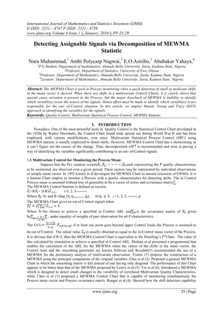 International Journal of Mathematics and Statistics Invention (IJMSI)
E-ISSN: 2321 – 4767 P-ISSN: 2321 - 4759
www.ijmsi.org Volume 4 Issue 1 || January. 2016 || PP-25-29
www.ijmsi.org 25 | Page
Detecting Assignable Signals via Decomposition of MEWMA
Statistic
Nura Muhammad,1
Ambi Polycarp Nagwai,2
E.O.Asiribo,3
Abubakar Yahaya,4
1
P.G Student, Department of mathematics, Ahmadu Bello University, Zaria, Kaduna State, Nigeria
2
Professor, Department of Statistics, University of Ewe, Ghana
3
Professor, Department of Mathematics, Ahmadu Bello University, Zaria, Kaduna State, Nigeria
4
Lecturer, Department of Mathematics, Ahmadu Bello University, Zaria, Kaduna State, Nigeria
Abstract: The MEWMA Chart is used in Process monitoring when a quick detection of small or moderate shifts
in the mean vector is desired. When there are shifts in a multivariate Control Charts, it is clearly shows that
special cause variation is present in the Process, but the major drawback of MEWMA is inability to identify
which variable(s) is/are the source of the signals. Hence effort must be made to identify which variable(s) is/are
responsible for the out- of-Control situation. In this article, we employ Mason, Young and Tracy (MYT)
approach in identifying the variables for the signals.
Keywords: Quality Control, Multivariate Statistical Process Control, MEWMA Statistic.
1. INTRODUCTION
Nowadays, One of the most powerful tools in Quality Control is the Statistical Control Chart developed in
the 1920s by Walter Shewharts, the Control Chart found wide spread use during World War II and has been
employed, with various modifications, ever since. Multivariate Statistical Process Control (SPC) using
MEWMA statistic is usually employed to detect shifts. However, MEWMA Control Chart has a shortcoming as
it can’t figure out the causes of the change. Thus, decomposition of is recommended and aims at paving a
way of identifying the variables significantly contributing to an out- of-Control signals.
1.1 Multivariate Control for Monitoring the Process Mean:
Suppose that the Px1 random vectors , , each representing the P quality characteristics
to be monitored, are observed over a given period. These vectors may be represented by individual observations
or sample mean vector. In 1992 lowery et al developed the MEWMA Chart as natural extension of EWMA. It is
a famous Chart employ to monitor a Process with a quality characteristics for detecting shifts. The in Control
Process mean is assumed without loss of generality to be a vector of zeros, and covariance matrix∑.
The MEWMA Control Statistic is defined as vectors,
=R + (I-R) , i=I, 2, 3---------
Where =0, and R=diag ), 0≤ i =1, 2, 3, -------, p
The MEWMA Chart gives an out of Control signals when
Where >0is chosen to achieve a specified in Control ARL and is the covariance matrix of given
by , under equality of weights of past observation for all P characteristics.
The UCL if at least one point goes beyond upper Control limits the Process is assumed to
be out of Control. The initial value is usually obtained as equal to the in-Control mean vector of the Process.
It is obvious that if R=I, then the MEWMA Control Chart is equivalent to the Hotelling’s Chart. The value of
this calculated by simulation to achieve a specified in Control ARL. Molnau et al presented a programmed that
enables the calculation of the ARL for the MEWMA when the values of the shifts in the mean vector, the
Control limit and the smoothing parameter are known Sullivan and Woodall(5) recommended the use of a
MEWMA for the preliminary analysis of multivariate observation. Yumin (7) propose the construction of a
MEWMA using the principal components of the original variables. Choi et al (2). Proposed a general MEWMA
Chart in which the smoothing matrix is full instead of one having only diagonal. The performance of this Chart
appears to be better than that of the MEWMA proposed by Lowry et al (3). Yet et al (6), Introduced a MEWMA
which is designed to detect small changes in the variability of correlated Multivariate Quality Characteristics,
while Chen et al (1) proposed a MEWMA Control Chart that is capable of monitoring simultaneously the
Process mean vector and Process covariance matrix. Runger et al (4). Showed how the shift detection capability
 