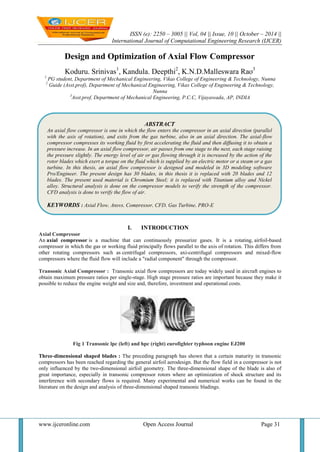 ISSN (e): 2250 – 3005 || Vol, 04 || Issue, 10 || October – 2014 || 
International Journal of Computational Engineering Research (IJCER) 
www.ijceronline.com Open Access Journal Page 31 
Design and Optimization of Axial Flow Compressor Koduru. Srinivas1, Kandula. Deepthi2, K.N.D.Malleswara Rao3 1 PG student, Department of Mechanical Engineering, Vikas College of Engineering & Technology, Nunna 2 Guide (Asst.prof), Department of Mechanical Engineering, Vikas College of Engineering & Technology, Nunna 3Asst.prof, Department of Mechanical Engineering, P.C.C, Vijayawada, AP, INDIA 
I. INTRODUCTION Axial Compressor An axial compressor is a machine that can continuously pressurize gases. It is a rotating, airfoil-based compressor in which the gas or working fluid principally flows parallel to the axis of rotation. This differs from other rotating compressors such as centrifugal compressors, axi-centrifugal compressors and mixed-flow compressors where the fluid flow will include a "radial component" through the compressor. Transonic Axial Compressor : Transonic axial flow compressors are today widely used in aircraft engines to obtain maximum pressure ratios per single-stage. High stage pressure ratios are important because they make it possible to reduce the engine weight and size and, therefore, investment and operational costs. Fig 1 Transonic lpc (left) and hpc (right) eurofighter typhoon engine EJ200 Three-dimensional shaped blades : The preceding paragraph has shown that a certain maturity in transonic compressors has been reached regarding the general airfoil aerodesign. But the flow field in a compressor is not only influenced by the two-dimensional airfoil geometry. The three-dimensional shape of the blade is also of great importance, especially in transonic compressor rotors where an optimization of shock structure and its interference with secondary flows is required. Many experimental and numerical works can be found in the literature on the design and analysis of three-dimensional shaped transonic bladings. 
ABSTRACT 
An axial flow compressor is one in which the flow enters the compressor in an axial direction (parallel with the axis of rotation), and exits from the gas turbine, also in an axial direction. The axial-flow compressor compresses its working fluid by first accelerating the fluid and then diffusing it to obtain a pressure increase. In an axial flow compressor, air passes from one stage to the next, each stage raising the pressure slightly. The energy level of air or gas flowing through it is increased by the action of the rotor blades which exert a torque on the fluid which is supplied by an electric motor or a steam or a gas turbine. In this thesis, an axial flow compressor is designed and modeled in 3D modeling software Pro/Engineer. The present design has 30 blades, in this thesis it is replaced with 20 blades and 12 blades. The present used material is Chromium Steel; it is replaced with Titanium alloy and Nickel alloy. Structural analysis is done on the compressor models to verify the strength of the compressor. CFD analysis is done to verify the flow of air. 
KEYWORDS : Axial Flow, Ansys, Compressor, CFD, Gas Turbine, PRO-E 
 