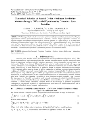 Research Inventy: International Journal Of Engineering And Science
Vol.4, Issue 1 (January 2014), PP 46-51
Issn(e): 2278-4721, Issn(p):2319-6483, www.researchinventy.com

Numerical Solution of Second Order Nonlinear FredholmVolterra Integro Differential Equations by Canonical Basis
Function
1,

Taiwo, O . A, Ganiyu , 2,K. A and  Okperhie, E. P
Department Of Mathematics, University Of Ilorin, Nigeria



Department Of Mathematics And Statistics, Federal Polytechnic, Bida, Nigeria

ABSTRACT : This paper deals with the construction of Canonical Polynomials basis function and used to find
approximation solutions of Second order nonlinear Fredholm – Volterra Integro Differential Equations. The
solutions obtained are compared favorably with the solutions obtained by Cerdik-Yaslan et. al [1]. One of the
advantages of the method discussed is that solution is expressed as a truncated Canonicals series, then both the
exact and the approximate solutions are easily evaluated for arbitrary values of x in the intervals of
consideration to obtain numerical values for both solutions. Finally, some examples of second order nonlinear
Fredholm – Volterra Integro Differential Equations are presented to illustrate the method.

KEY WORDS: Canonical Polynomials, Nonlinear Fredholm – Volterra integro Differential

Equations,

Approximate solution

I.

INTRODUCTION

In recent years, there has been a growing interest in the Integro Differential Equations (IDEs). IDEs
play an important role in many branches of linear and nonlinear functional analysis and their applications in the
theory of engineering, mechanics, physics, chemistry, astronomy, biology, economics, potential theory and
electrostatics. Higher order integral differential equations arise in mathematical, applied and engineering
sciences, astrophysics, solid state physics, astronomy, fluid dynamics, beam theory etc. to mention a few are
usually very difficulty to solve analytically, so numerical method is required. Variational Iteration Method
(VIM) is a simple and yet powerful method for solving a wide class of nonlinear problems, first envisioned by
He [ 2,3,4,5]. VIM has successfully been applied to many situations. For example, He [4] solved the classical
Blasius equation using VIM. He [2] used VIM to give approximate solutions for some well known nonlinear
problems. He [3] used VIM to solve the well known Blasius equation. He [5] solved strongly nonlinear equation
using VIM. Taiwo [6] used Canonical Polynomials to solve Singularly Perturbed Boundary Value Problems.
The idea reported in Taiwo [6] motivated the work reported in this paper in which Canonical Polynomials
obtained for Singularly Perturbed Boundary Value Problems are reformulated and used to solve nonlinear
Fredholm – Volterra Integro Differential Equations. Some of the advantages of Canonical Polynomials
constructed are it is generated recursively, it could be converted to any interval of consideration and it is easy to
use and user’s friendly in term of computer implementation.

GENERAL NONLINEAR FREDHOLM – VOLTERRA INTEGRO DIFFERENTIAL
EQUATION CONSIDERED

II.

The general nonlinear Fredholm – Volterra Differential Equation considered in the paper is of the form:
m

P y
k 0

k

k

1

x

1

1

( x)  g ( x)  1  F ( x, t ) y (t )dt  2  K ( x, t ) y (t )dt

(1)

With the mixed conditions
m 1

[ a
j 0

ij

y ( j ) (1)  bij y ( j ) (1)  cij y ( j ) (c) ]   i i  0(1) n

y( x) and y(t ) are unknown functions, g ( x), K ( x, t ), F ( x, t ) are smooth functions,
Pk , aij , bij , cij , 1 , 2 ,  i are constants or transcendental or hyperbolic functions and P0  0

Where

46

(2)

 