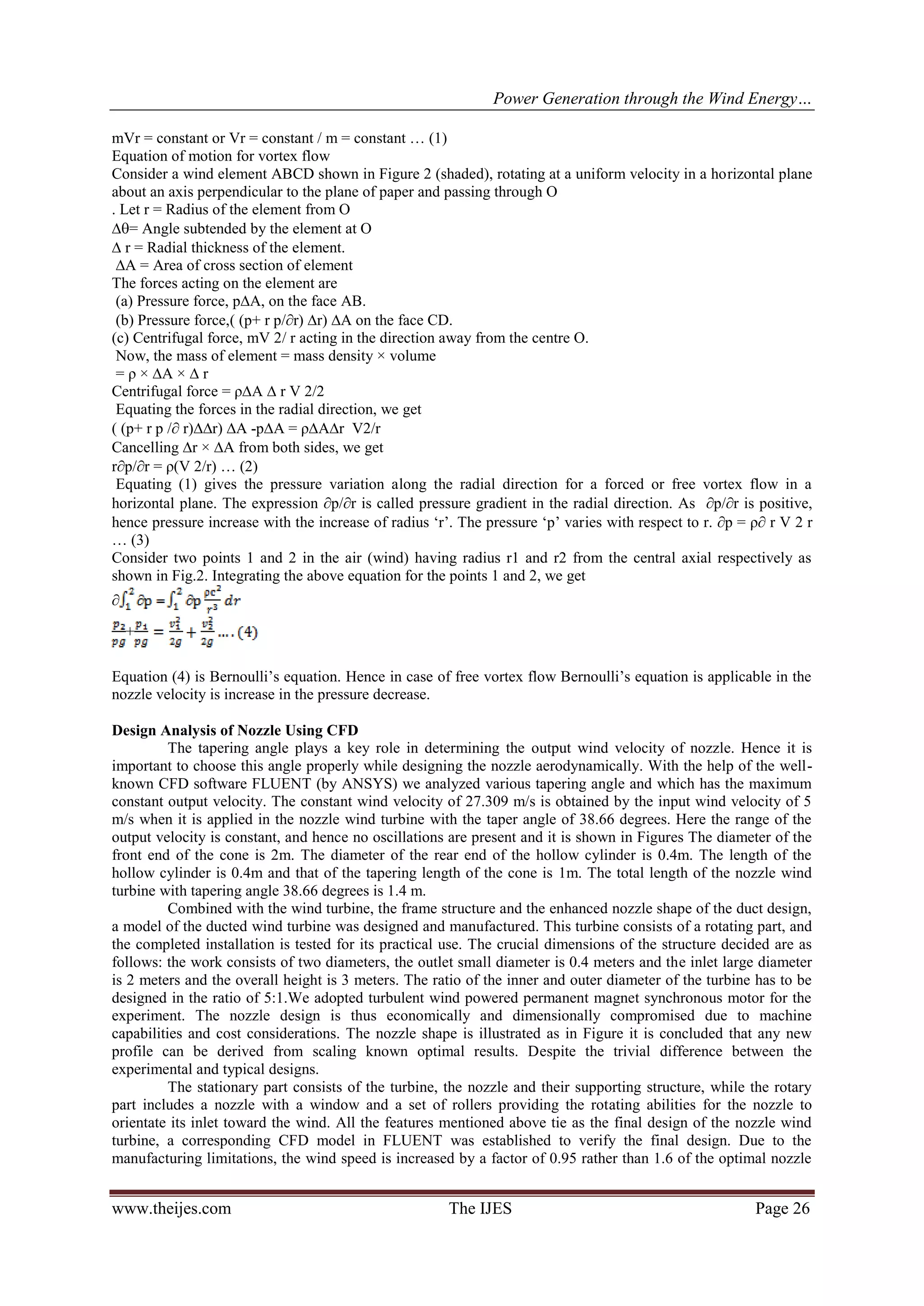 Power Generation through the Wind Energy…
www.theijes.com The IJES Page 26
mVr = constant or Vr = constant / m = constant … (1)
Equation of motion for vortex flow
Consider a wind element ABCD shown in Figure 2 (shaded), rotating at a uniform velocity in a horizontal plane
about an axis perpendicular to the plane of paper and passing through O
. Let r = Radius of the element from O
= Angle subtended by the element at O
 r = Radial thickness of the element.
∆A = Area of cross section of element
The forces acting on the element are
(a) Pressure force, p∆A, on the face AB.
(b) Pressure force,( (p+ r p/r) ∆r) ∆A on the face CD.
(c) Centrifugal force, mV 2/ r acting in the direction away from the centre O.
Now, the mass of element = mass density × volume
= ρ × ∆A × ∆ r
Centrifugal force = ρ∆A ∆ r V 2/2
Equating the forces in the radial direction, we get
( (p+ r p / r)∆r) ∆A -p∆A = ρ∆A∆r V2/r
Cancelling r × ∆A from both sides, we get
rp/r = ρ(V 2/r) … (2)
Equating (1) gives the pressure variation along the radial direction for a forced or free vortex flow in a
horizontal plane. The expression p/r is called pressure gradient in the radial direction. As p/r is positive,
hence pressure increase with the increase of radius ‘r’. The pressure ‘p’ varies with respect to r. p = ρ r V 2 r
… (3)
Consider two points 1 and 2 in the air (wind) having radius r1 and r2 from the central axial respectively as
shown in Fig.2. Integrating the above equation for the points 1 and 2, we get

+
Equation (4) is Bernoulli’s equation. Hence in case of free vortex flow Bernoulli’s equation is applicable in the
nozzle velocity is increase in the pressure decrease.
Design Analysis of Nozzle Using CFD
The tapering angle plays a key role in determining the output wind velocity of nozzle. Hence it is
important to choose this angle properly while designing the nozzle aerodynamically. With the help of the well-
known CFD software FLUENT (by ANSYS) we analyzed various tapering angle and which has the maximum
constant output velocity. The constant wind velocity of 27.309 m/s is obtained by the input wind velocity of 5
m/s when it is applied in the nozzle wind turbine with the taper angle of 38.66 degrees. Here the range of the
output velocity is constant, and hence no oscillations are present and it is shown in Figures The diameter of the
front end of the cone is 2m. The diameter of the rear end of the hollow cylinder is 0.4m. The length of the
hollow cylinder is 0.4m and that of the tapering length of the cone is 1m. The total length of the nozzle wind
turbine with tapering angle 38.66 degrees is 1.4 m.
Combined with the wind turbine, the frame structure and the enhanced nozzle shape of the duct design,
a model of the ducted wind turbine was designed and manufactured. This turbine consists of a rotating part, and
the completed installation is tested for its practical use. The crucial dimensions of the structure decided are as
follows: the work consists of two diameters, the outlet small diameter is 0.4 meters and the inlet large diameter
is 2 meters and the overall height is 3 meters. The ratio of the inner and outer diameter of the turbine has to be
designed in the ratio of 5:1.We adopted turbulent wind powered permanent magnet synchronous motor for the
experiment. The nozzle design is thus economically and dimensionally compromised due to machine
capabilities and cost considerations. The nozzle shape is illustrated as in Figure it is concluded that any new
profile can be derived from scaling known optimal results. Despite the trivial difference between the
experimental and typical designs.
The stationary part consists of the turbine, the nozzle and their supporting structure, while the rotary
part includes a nozzle with a window and a set of rollers providing the rotating abilities for the nozzle to
orientate its inlet toward the wind. All the features mentioned above tie as the final design of the nozzle wind
turbine, a corresponding CFD model in FLUENT was established to verify the final design. Due to the
manufacturing limitations, the wind speed is increased by a factor of 0.95 rather than 1.6 of the optimal nozzle
 